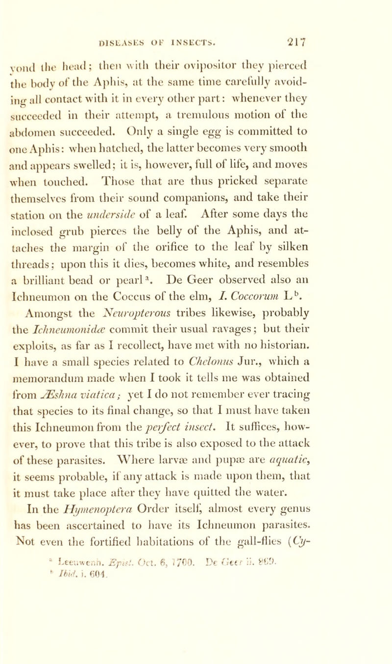 volul llio lu*;ul; then with llieir ovijiositor they i)i&lt;‘rce(l the liotiv of the Aphis, at the same time carefulJy avoid- ino- all contact with it in every other part: whenever they succeeded in their attempt, a tremulous motion of the abdomen succeeded. Only a single egg is committed to one Aphis: when hatched, the latter becomes very smooth and appears swelled; it is, however, full of life, and moves when touched. Those that are thus pricked separate themselves from their sound companions, and take their station on the imdcrsidc of a leaf. After some days the inclosed grub pierces the belly of the Aphis, and at- taches the margin of the orifice to the leaf by silken threads; upon this it dies, becomes white, and resembles a brilliant bead or pearl De Geer observed also an Ichneumon on the Coccus of the elm, I. Coccorum Amongst the Ncuropterous tribes likewise, probably the Ichneumonidic commit their usual ravages; but their exploits, as far as I recollect, have met with no historian. I have a small species related to Chclonus Jur., which a memorandum made when I took it tells me was obtained from jEslina viatica; yet I do not remember ever tracing that species to its final change, so that I must have taken this Ichneumon from the perfect insect. It suffices, how- ever, to prove that this tribe is also exposed to the attack of these parasites. Where larvae and {)upm are aepiatic, it seems probable, it any attack is made upon them, that it must take place after they have (juitted the water. In the llymenoplcra Oi'der itsell^ almost every genus has been ascertained to have its Ichneumon parasites. Not even the fortified habitations of the gall-flies (C^- ° 5.tfcuwcr.n. Eptst. f^ct. tita h. ‘cV.r ' I hid. i. fjOI.