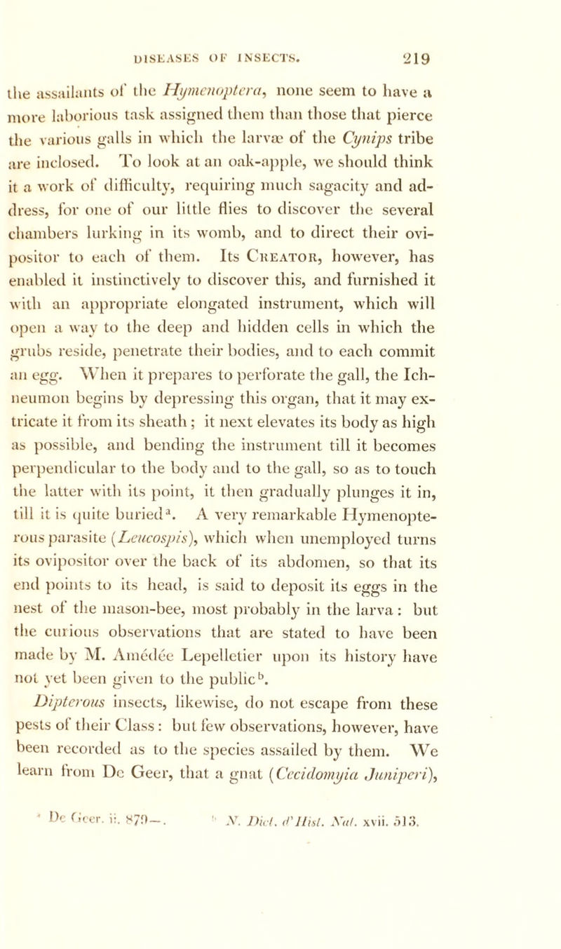 llie assailiints ol’ the Hj/mcuoptcra, none seem to have a more laborious task assigned tliem than those that pierce the various galls in which the larva' of the Cynips tribe are inclosed. To look at an oak-ap()le, we should think it a work of difficulty, requiring much sagacity and ad- dress, for one of our little flies to discover the several chambers lurking in its w'omb, and to direct their ovi- positor to each of them. Its Creator, how’ever, has enabled it instinctively to discover this, and furnished it with an appro})riate elongated instrument, which will ojjcn a way to the deep and hidden cells in which the grubs reside, penetrate their bodies, and to each commit an egg. When it prepares to perforate the gall, the Ich- neumon begins by depressing this organ, that it may ex- tricate it from its sheath ; it next elevates its body as high as possible, and bending the instrument till it becomes perpendicular to the body and to the gall, so as to touch the latter with its point, it then gradually plunges it in, till it is (juite buried®. A very remarkable Hymenopte- rous pai-asite {Lcucospis), which when unemployed turns its ovipositor over the back of its abdomen, so that its end points to its head, is said to deposit its eggs in the nest of the mason-bee, most probably in the larva: but the curious observations that are stated to have been made by M. Amedee Le})elletier upon its history have not yet been given to the public‘s. Dipterom insects, likewise, do not escape from these pests ol their Class : but few observations, however, have been recorded as to the species assailed by them. We learn from Dc Geer, that a gnat {Cccidomyia Junipcri), ' Dc ticcr. i:. 87;t—. -V. jyicl. cl’IIisl. Xaf. xvii. .513.