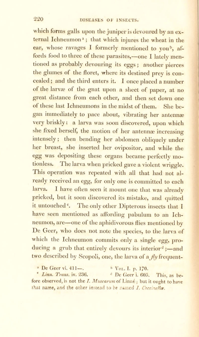 which forms galls upon the juniper is devoured bj' an ex- ternal Ichneumon that which injures the wheat in the ear, whose ravages I formerly mentioned to you^, af- fords food to three of these parasites,—one I lately men- tioned as probably devouring its eggs ; another pierces the glumes of the floret, where its destined prey is con- cealed ; and the third enters it. I once placed a number of the larvce of the gnat upon a sheet of paper, at no great distance from each other, and then set dowm one of these last Ichneumons in the midst of them. She be- gan immediately to pace about, vibrating her antennae very briskly: a larva was soon discovered, upon which she fixed hersell, the motion of her antennae increasing intensely; then bending her abdomen obliquely under her breast, she inserted her ovipositor, and while the egg was depositing these organs became perfectly mo- tionless. 'I he larva when pricked gave a violent wriggle. This operation was repeated with all that had not al- ready received an egg, for only one is committed to each larva. I have often seen it mount one that was already pricked, but it soon discovered its mistake, and quitted it untouched The only other Dipterous insects that I have seen mentioned as affording })abulum to an Ich- neumon, are—one of the aphidivorous flies mentioned by De Geer, who does not note the species, to the larva of which the Ichneumon commits only a single egg, pro- ducing a grub that entirely devours its interior‘*;—and two described by Scopoli, one, the larva of afrequent- •* Dc Geer vi. •til—. &gt;&gt; Voi,. I. p. 170. lAnn. Tram. iv. 2.36. ■' De G'err i. 60,). This, as be- fore observed, is not tlic J. Muscarvmoi Linne; but it ought to have that name, and the other instead to be named 1. Coerndfre.