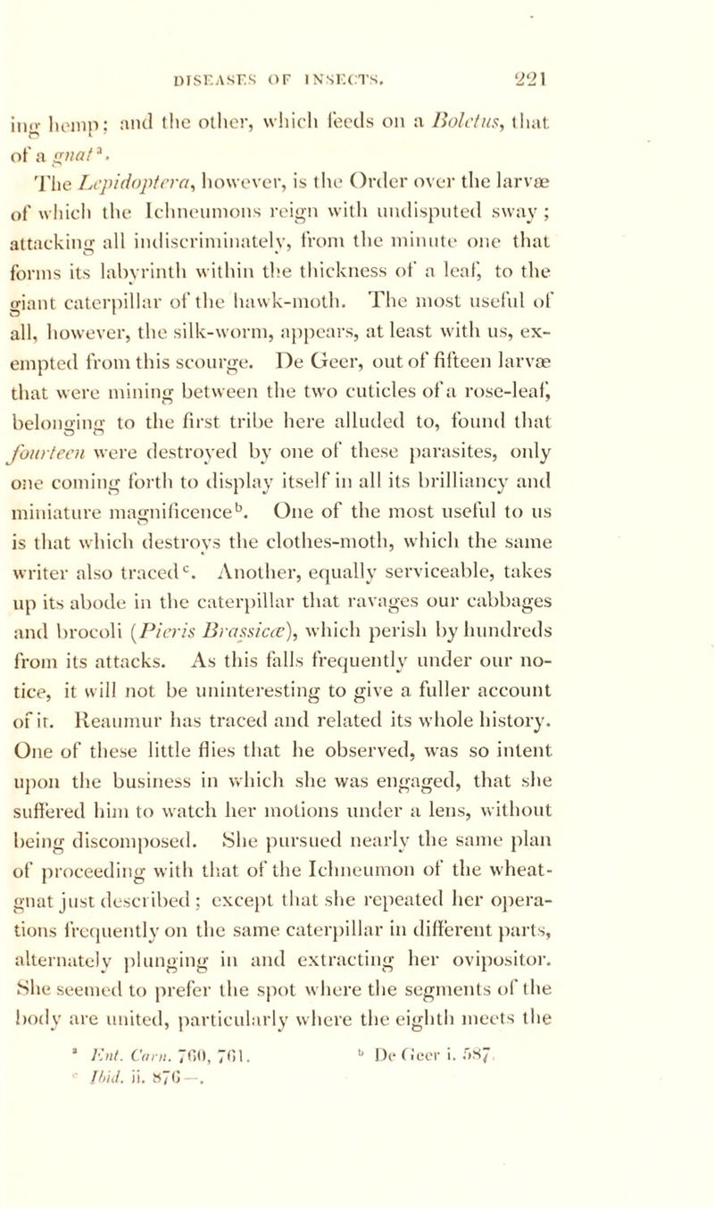 ino- hoinp; :iih1 the other, wliicli feeds on :i Bolclns, that of a gnaf ^. 'riie Lepidoptcra^ however, is the Order over the larvm of which the Iclineumons reign with niulispiited sway ; attacking all indiscriminately, from the minute one that forms its labyrinth within the thickness of a leaf, to the giant caterpillar of the hawk-moth. The most nsefnl of all, however, the silk-worm, appears, at least with us, ex- empted from this scourge. De Geer, out of fifteen larvm that were mining between the two cuticles of a rose-leaf j belono'iua' to the first tribe here alluded to, found that fourteen were destroyed by one of these }iarasites, only one coming forth to display itself in all its brilliancy and miniature magnificence*^. One of the most useful to us is that which destroys the clothes-moth, which the same writer also traced*^. Another, equally serviceable, takes up its abode in the caterpillar that ravages our cabbages and brocoli {Picrh Brassiccc), which perish by hundreds from its attacks. As this falls frequentW under our no- tice, it will not be uninteresting to give a fuller account ofir. Reaumur has traced and related its whole history. One of these little flies that he observed, was so intent ujion the business in which she was engaged, that she suffered him to watch her motions under a lens, without being discomposed. .She pursued nearly the same plan of proceeding with tliat of the Ichneumon of the wheat- gnat just described ; except that she re[)eated her opera- tions frcijuently on the same caterjiillar in different parts, alternately plunging in and extracting her ovijiositor. She seemed to prefer the spot where the segments of the body are united, particularly where the eighth meets the ’ 7&lt;il. •' De f iecr i. .'')S7