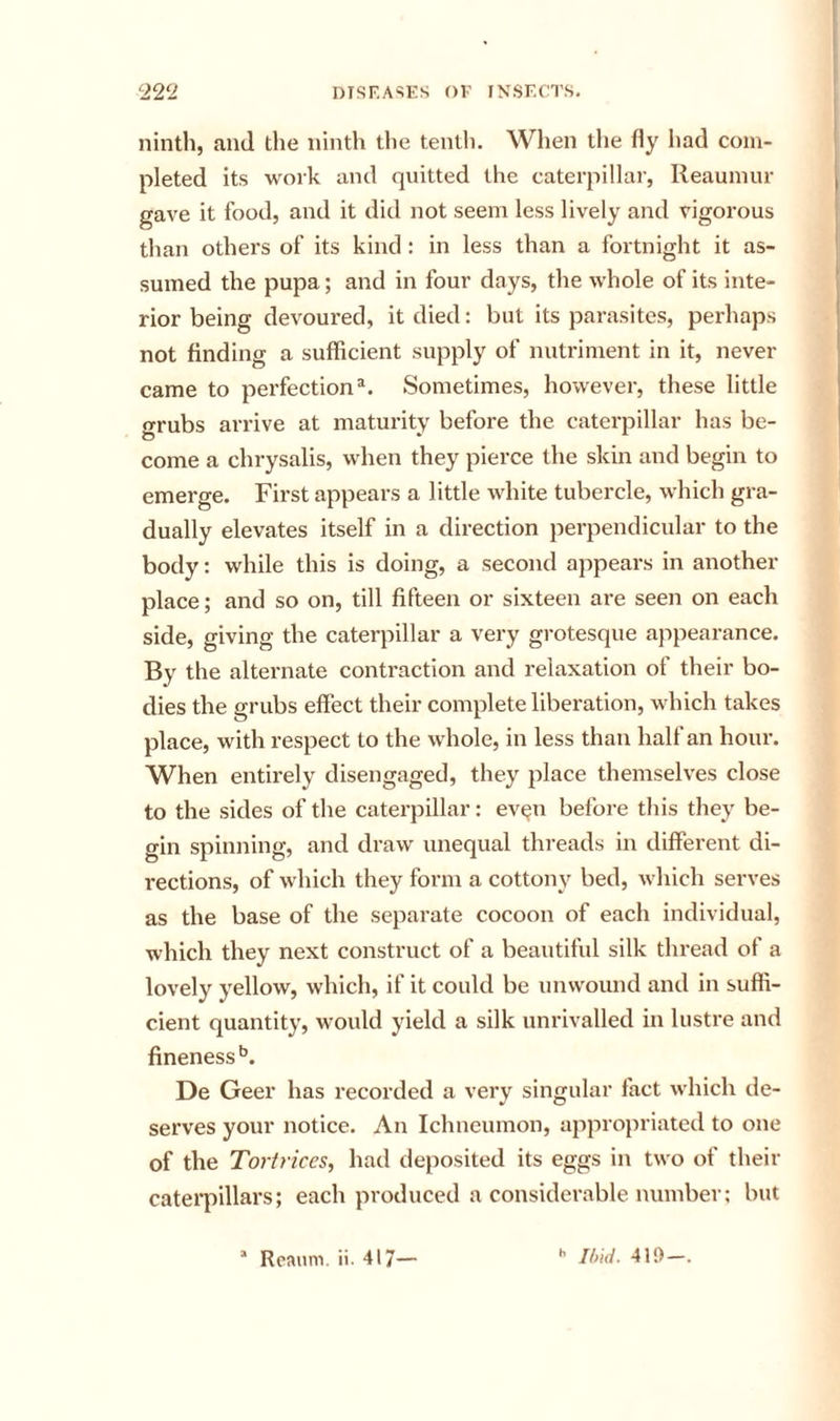 ninth, and the ninth the tentli. When the fly had com- pleted its work and quitted the caterpillar, Reaumur gave it food, and it did not seem less lively and vigorous than others of its kind: in less than a fortnight it as- sumed the pupa; and in four days, the whole of its inte- rior being devoured, it died: but its parasites, perhaps not finding a sufficient supply of nutriment in it, never came to perfection®. Sometimes, however, these little grubs arrive at maturity before the caterpillar has be- come a chrysalis, when they pierce the skin and begin to emerge. First appears a little white tubercle, which gra- dually elevates itself in a direction perpendicular to the body: while this is doing, a second appears in another place; and so on, till fifteen or sixteen are seen on each side, giving the caterpillar a very grotesque appearance. By the alternate contraction and relaxation of their bo- dies the grubs effect their complete liberation, which takes place, with respect to the whole, in less than half an hour. When entirely disengaged, they place themselves close to the sides of the caterpillar: ev^n before tliis they be- o-in spinning, and draw unequal threads in different di- rections, of which they form a cottony bed, which serves as the base of the separate cocoon of each individual, which they next construct of a beautiful silk thread of a lovely yellow, which, if it could be unwound and in suffi- cient quantity, would yield a silk unrivalled in lustre and fineness’’. De Geer has recorded a very singular fact which de- serves your notice. An Ichneumon, appropriated to one of the Torit'ices, had deposited its eggs in two of their caterpillars; each produced a considerable number; but “ Rcminv ii. 417— 419-.
