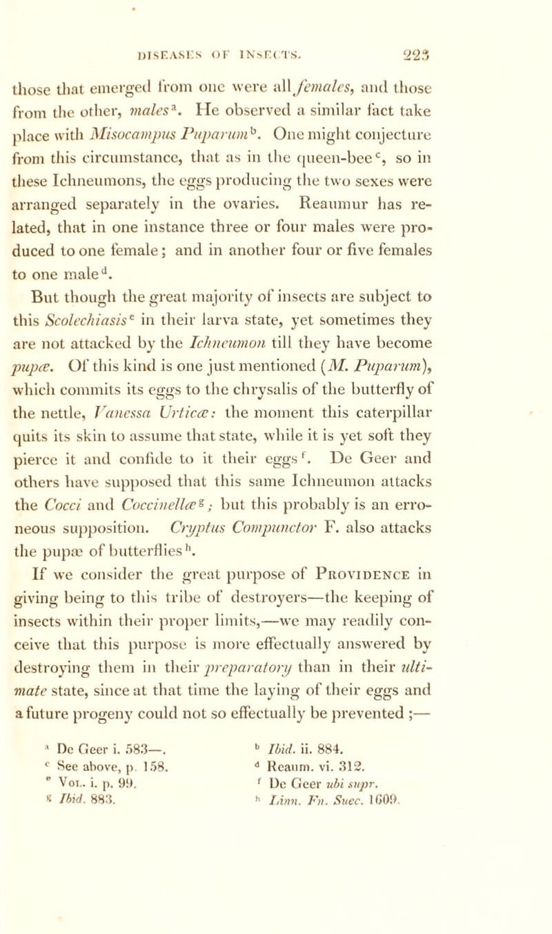 those that emerged i'rom one were -aW females, and those from the other, viales^. He observed a similar fact take place with Misocampus Pupanim^. One might conjecture from this circumstance, that as in the ciueen-beeso in these Ichneumons, the eggs producing the two sexes were arranged separately in the ovaries. Reaumur has re- lated, that in one instance three or four males were pro- duced to one female; and in another four or five females to one male^*. But though the great majority of insects are subject to this Scolechiasis^ in their larva state, yet sometimes they are not attacked by the ichnewnon till they have become pupa. Of this kind is one just mentioned (iVf. Puparum), which commits its eggs to the clu'ysalis of the butterfly of the nettle, Vanessa Urticce: the moment this caterpillar quits its skin to assume that state, while it is yet soft they pierce it and confide to it their eggs De Geer and others have supposed that this same Ichneumon attacks the Cocci and Coccinella^; but this probably is an erro- neous supposition. Cryptus Compunctor F. also attacks the pupm of butterflies'’. If we consider the great purpose of Piiovidence in giving being to this tribe of destroyers—the keeping of insects within their pro[)er limits,—we may readily con- ceive that this purpose is more effectually answered by destroying them in their preparatory than in their ulti- mate state, since at that time the laying of their eggs and a future progeny could not so effectually be prevented ;— ^ Dc Geer i. .583—. ** Ibid. ii. 884, See above, p. 1.58. Reatim. vi. .312. ® Voi.. i. p. 91). ^ De Geer ubi supr, f Ibid. 883. h I,inn. Fn. Suec. 1G09