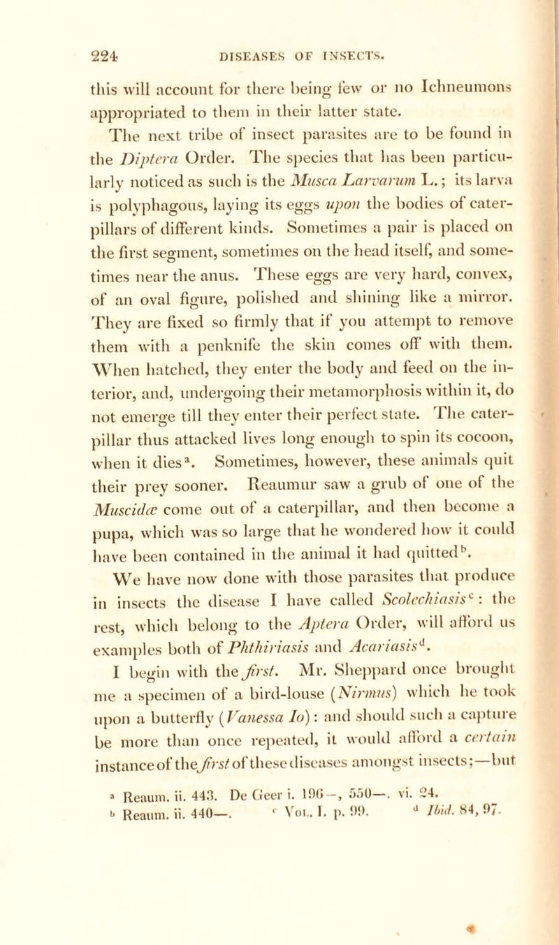 this will account for there being few or no Ichneumons appropriated to them in their latter state. The next tribe of insect parasites are to be found in the Dipfera Order. The species that has been particu- larly noticed as such is the Musca Larvanim L.; its larva is polyphagous, laying its eggs upon the bodies of cater- pillars of different kinds. Sometimes a pair is placed on the first sesment, sometimes on the head itself, and some- times near the anus. These eggs are very hard, convex, of an oval figure, polished and shining like a mirror. They are fixed so firmly that if you attempt to remove them with a penknife the skin comes off with them. \\dien hatched, they enter the body and feed on the in- terior, and, undergoing their metamorphosis within it, do not emerge till they enter their perfect state. The. cater- pillar thus attacked lives long enough to spin its cocoon, when it dies^. Sometimes, however, these animals quit their prey sooner. Reaumur saw a grub of one of the Muscichc come out of a caterpillar, and then become a pupa, which was so large that he wondered how it could have been contained in the animal it had quitted*’. We have now done with those parasites that produce in insects the disease I have called Scolec/iiasis'^: the rest, which belong to the Aptera Order, will afford us examples both of Phthiriasis and Acariasis'^. I begin with the Ji'rsf. Mr. Sheppard once brouglit me a specimen of a bird-louse (^Nirnufs) which he took upon a butterfly (^Vanessa lo): and should sucli a capture be more than once repeatetl, it would alford a certain instanceof theJhsto^thesetliscases amongst insects;—but “ Reauin. ii. 4411. De Geer i. lt)(I—, .^)o0 . vi. 24,