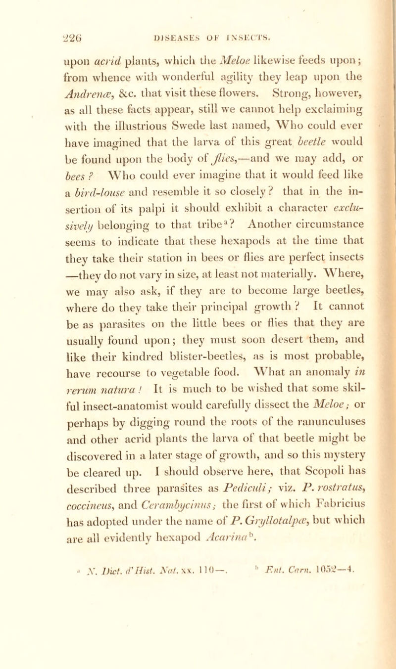 niSEAStS UK IN.sKCrs. upon acrid plants, which the Meloe likewise feeds ujjon ; from whence with wonderful agility they leap upon the Andremv, &amp;ic. that visit these flowers. Strong, liowever, as all these facts appear, still we cannot help exclaiming with the illustrious Swede last named, Who could ever have imagined that the larva of this great beetle would be found upon the body o'i Jlies,—and we may add, or bees ? Who could ever imagine that it would feed like a bird-louse and resemble it so closely ? that in the in- sertion of its palpi it should exhibit a character exclu- sivelij belonging to that tribe “? Another circumstance seems to indicate that these hexapods at the time that they take their station in bees or flies are perfect insects —they do not vary in size, at least not materially. ^Miere, we may also ask, if they are to become large beetles, where do they take their principal growth ? It cannot be as parasites on the little bees or flies that they are usually found upon; they must soon desert them, and like their kindred blister-beetles, as is most probable, have recourse to vegetable food. What an anomaly in rerum natura ! It is much to be wished that some skil- ful insect-anatomist would carefully dissect the Meloe; or perhaps by digging round the roots of the ranunculuses and other acrid })lants the larva of that beetle might be discovered in a later stage of growth, and so this mystery be cleared up. 1 should observe here, that Scopoli has described three parasites as Pediculi; viz. P. rostratus, coccineus^ and Cerambycinus; the first of which Fabricius has adojited under tlie name of P. Gryllotalpcv, but which are all evidently hexapod Ac(iriu(d\