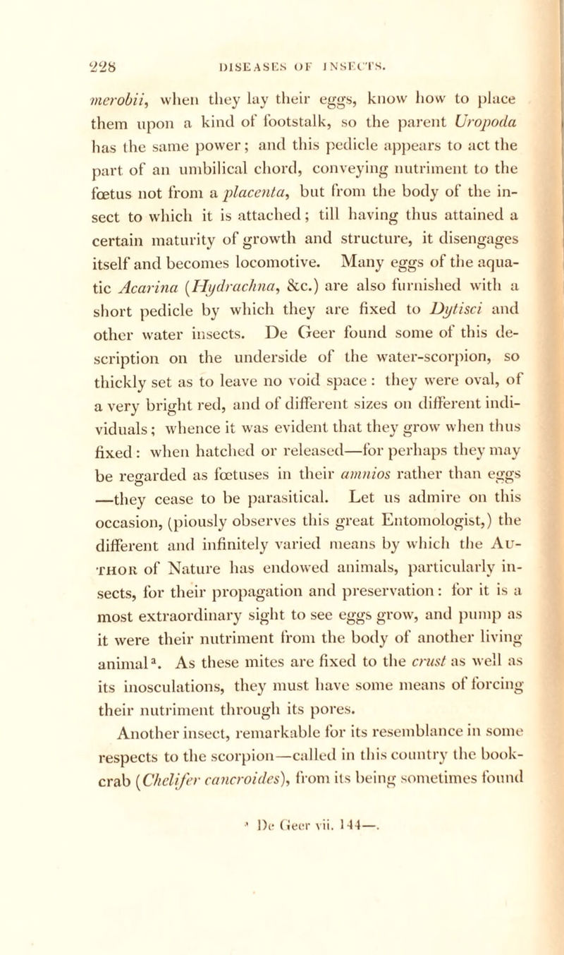 merobii, when they lay tlieir eggs, know how to [)lace them upon a kind of footstalk, so the parent Uropoda has the same power; and this pedicle ap])ears to act the part of an umbilical chord, conveying nutriment to the foetus not from a placenta^ but from the body of the in- sect to which it is attached; till having thus attained a certain maturity of growth and structure, it disengages itself and becomes locomotive. Many eggs of the aqua- tic Acarina [Hijdrachna, See.) are also furnished with a short pedicle by which they are fixed to Dytisci and other water insects. De Geer found some of this de- scription on the underside of the water-scorpion, so thickly set as to leave no void space : they were oval, of a very bright red, and of dilferent sizes on different indi- viduals ; whence it was evident that they grow when thus fixed : when hatched or released—for perhaps they may be regarded as foetuses in their amnios rather than eggs —they cease to be parasitical. Let us admire on this occasion, (piously observes this great Entomologist,) the different and infinitely varied means by which the Au- thor of Nature has endowed animals, particularly in- sects, for their pi'opagation and preservation: for it is a most extraordinary sight to see eggs grow^, and jmmp as it were their nutriment from the body of another living animal®. As these mites are fixed to the crusi as well as its inosculations, they must have some means of forcing their nutriment through its pores. Another insect, remarkable for its resemblance in some respects to the scorpion—called in this country the book- crab {Chclifer cancroides), fi orn its being sometimes found !){• (ieer vii, 1-14—.