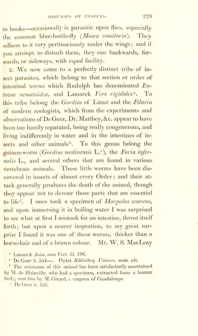 in books—occasionally is parasitic upon flies, especially the common bliie-bottle-fly {Miisca voraitoria). They acllicre to it very pertinaciously under the wings; and if you atteinj^t to disturb them, they run backwards, for- wards, or sideways, with ecpial facility. 2. e now come to a jierfectly distinct tribe of in- sect parasites, wliich belong to that section or order of intestinal iwrms which Rudolph has denominated E71- tozoa iiemafoidca, and Lamarck P'ers rigidulcs^. To this tribe belong the Gordius of Linne and the Filaria of modern zoologists, which from the experiments and observations of De Geer, Dr. Matthey, &amp;c. appear to have been too hastily sepai-ated, being really congenerous, and livinji indiflerentlv in water and in the intestines of in- sects and other animals”. To this genus belong the guinea-worm {Gordius medinensis L.*^), the Furia infer- nalis L., and several others that are found in various vertebrate animals. These little worms have been dis- covered in insects of almost every Order; and their at- tack generally produces the death of the animal, though they appear not to devour those parts that are essential to life^. I once took a specimen of Harpalus azureus, and upon immersing it in boiling water I was surprised to see what at first I mistook for an intestine, thrust itself forth; but upon a nearer inspection, to my great sur- prise I found it was one of these worms, thicker than a horse-hair and of a brown colour. Mr. W. S. MacLeay “ Lamarck/]«»?(. .?n?w Vert. iii. 190. ^ De Geer ii. .5.')4—. Pictet Univers. num. ult. ' The existence of this animal has been satisfactorily ascertained by M. de Blainville, who luul a specimen, extracted from a human body, sent him by M. Girard, a siirpcon of Giiadalou])c. ■' De Geer ii. .i.).').