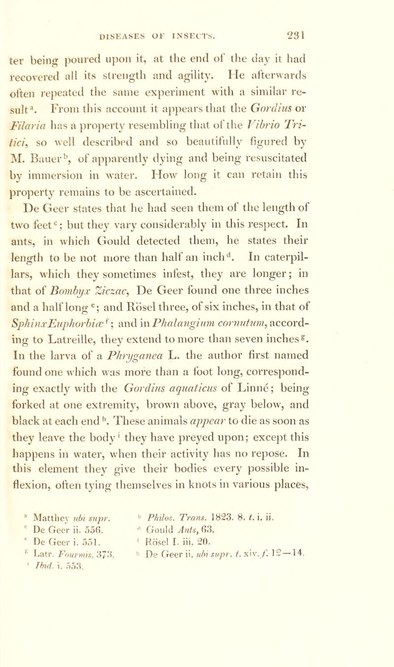 ter being poured ujxm it, at the end of the day it had recovered all its strength and agility. He aftci’Mards otten repeated the same experiment with a similar re- sult-'. From this account it ajipears that the Gordiits or Filoria has a jiroperty resembling that of the Vibrio Tri- tici, so well described and so beautifully figured by ]M. Bauer'’, of apparently dying and being resuscitated by immersion in water. How long it can retain this property remains to be ascertained. l)e Geer states that he had seen them of the length of two feet*^; but they vary considerably in this res})ect. In ants, in which Gould detected them, he states their length to be not more than half an inch'*. In caterpil- lars, which they sometimes infest, they are longer; in that of Bombyx Ziczac, De Geer found one three inches and a half long and Rbsel three, of six inches, in that of Sphinxl’Aiphorbia;^•, and m Phalangium cor?;?/;'?™, accord- ing to Latreille, they extend to more than seven inches s. In the larva of a Phrpganea L. the author first named found one which was more than a foot long, correspond- ing exactly with the Gordius aquaticus of Linnc; being- forked at one extremity, brown above, gray below, and black at each end These animals appear to die as soon as they leave the body' they have preyed upon; except this happens in water, when their activity has no repose. In this element they give their bodies every possible in- flexion, often tying themselves in knots in various places. ’ Matllicy ubt siipr. ' De Geer ii. .loti. ' De Geer i. . ’ Ihid. i. Pfiilo-^. Trans. 182.3. 8. t. i. ii.  Gould Anf.i',l&gt;li. ' Rdsel 1. iii. 20.