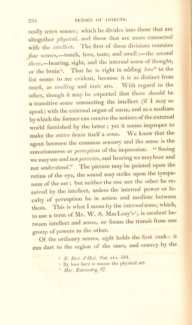 really seven senses; which he divides into those that are altogether 'physical, and those that are more connected with the intcllecL. The first of these divisions contains four senses,—touch, love, taste, and smellthe second —hearing, sight, and the internal sense of thought, or the brains That he is right in adding love^ to the list seems to me evident, because it is as distinct from touch, as smelling and taste are. With regard to the other, though it may be expected that there should be a transitive sense connecting the intellect (it I may so speak) with the external organ of sense, and as a medium by which the former can receive the notices ot the external world furnished by the latter; yet it seems improper to make the entire brain itself a sense. We know that the agent between the common sensory and the sense is the consciousness or perception ot the impression. “ Seeing we may see and wot jierceivc, and hearing we may hear and not umlerstand The picture may be painted upon the retina of the eye, the sound may strike upon the tympa- num of the ear; but neither the one nor the other be re- ceived by the intellect, unless the internal power or fa- culty of perception be- in action and mediate between them. This is what I mean by the internal sense, which, to use a term of Mr. W. S. MacLeay’sS is osculant be- tween intellect and sense, or forms the transit from one group ot jiowers to the other. Of the ordinary senses, sight holds the first rank : it can dart to the region of the stars, and convey by the “ N. Diet. (I'llist. Xrit. XXX. .■)S4.  By love lierc is nieaut the jiliysical act. ' Jtor. Enlomohg. 37-