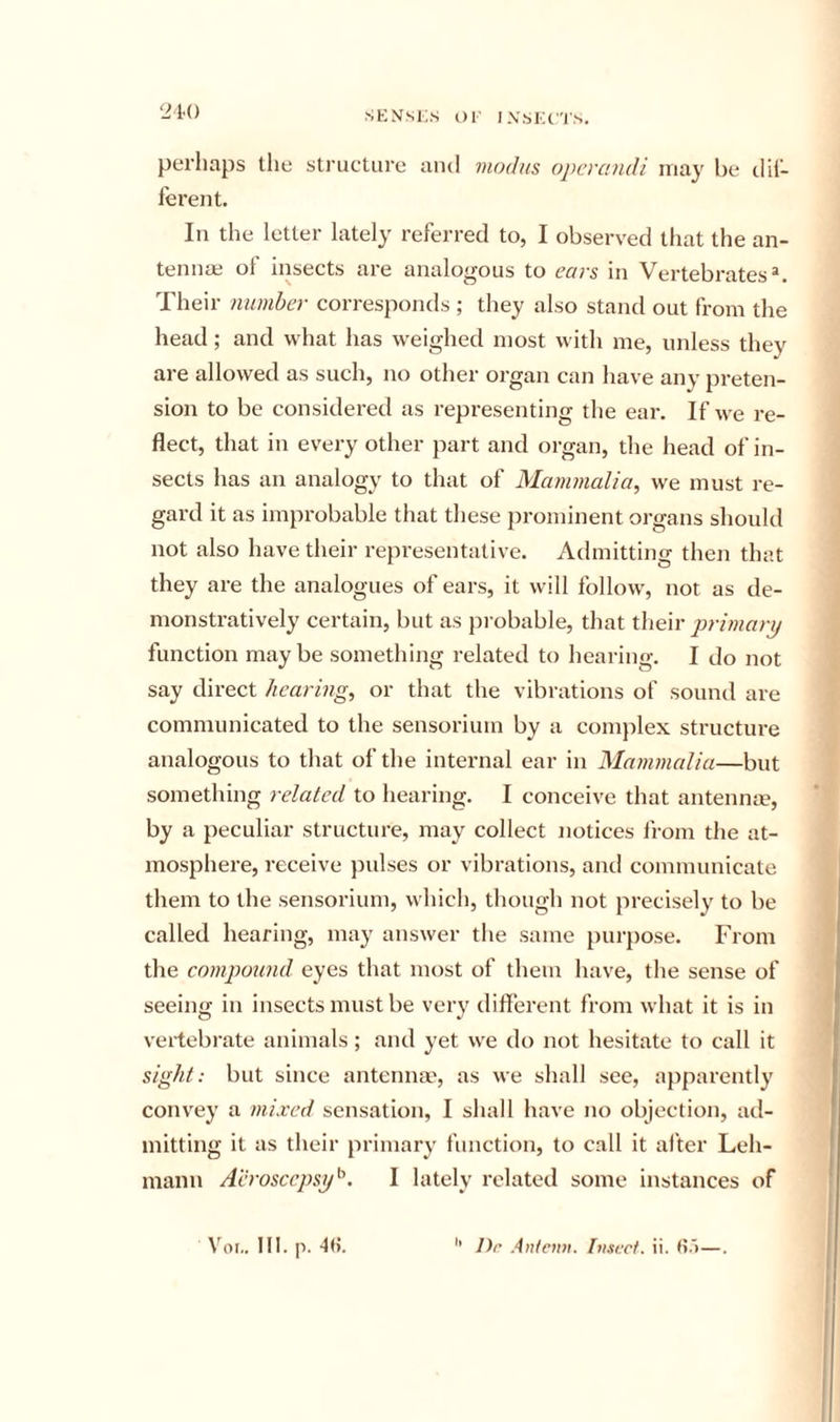 perhaps the structure and modus opcrandi may be clii- ferent. Ill the letter lately referred to, I observed that the an- tennae ot insects are analogous to cars in Vertebrates*. Their number corresponds ; they also stand out from the head; and what has weighed most with me, unless they are allowed as such, no other organ can have any preten- sion to be consideretl as representing the ear. If we re- flect, that in every other part and organ, the head of in- sects has an analogy to that of Mammalia, we must re- gard it as improbable that these prominent organs should not also have their representative. Admitting then that they are the analogues of ears, it will follow, not as de- monstratively certain, but as probable, that their primary function maybe something related to hearing. I do not say direct hearing, or that the vibrations of sound are communicated to the sensorium by a complex structure analogous to that of the internal ear in Mammalia—but something related to hearing. I conceive that antennce, by a peculiar structure, may collect notices from the at- mosphere, receive pulses or vibrations, and communicate them to the sensorium, which, though not precisely to be called hearing, may answer tlie same purpose. From the compound eyes that most of them have, the sense of seeing in insects must be very different from what it is in veilebrate animals; and yet we do not hesitate to call it sight: but since antenna', as we shall see, apparently convey a mixed sensation, I shall have no objection, ad- mitting it as their primary function, to call it alter Leh- mann Aerosccpsy'-\ I lately related some instances of