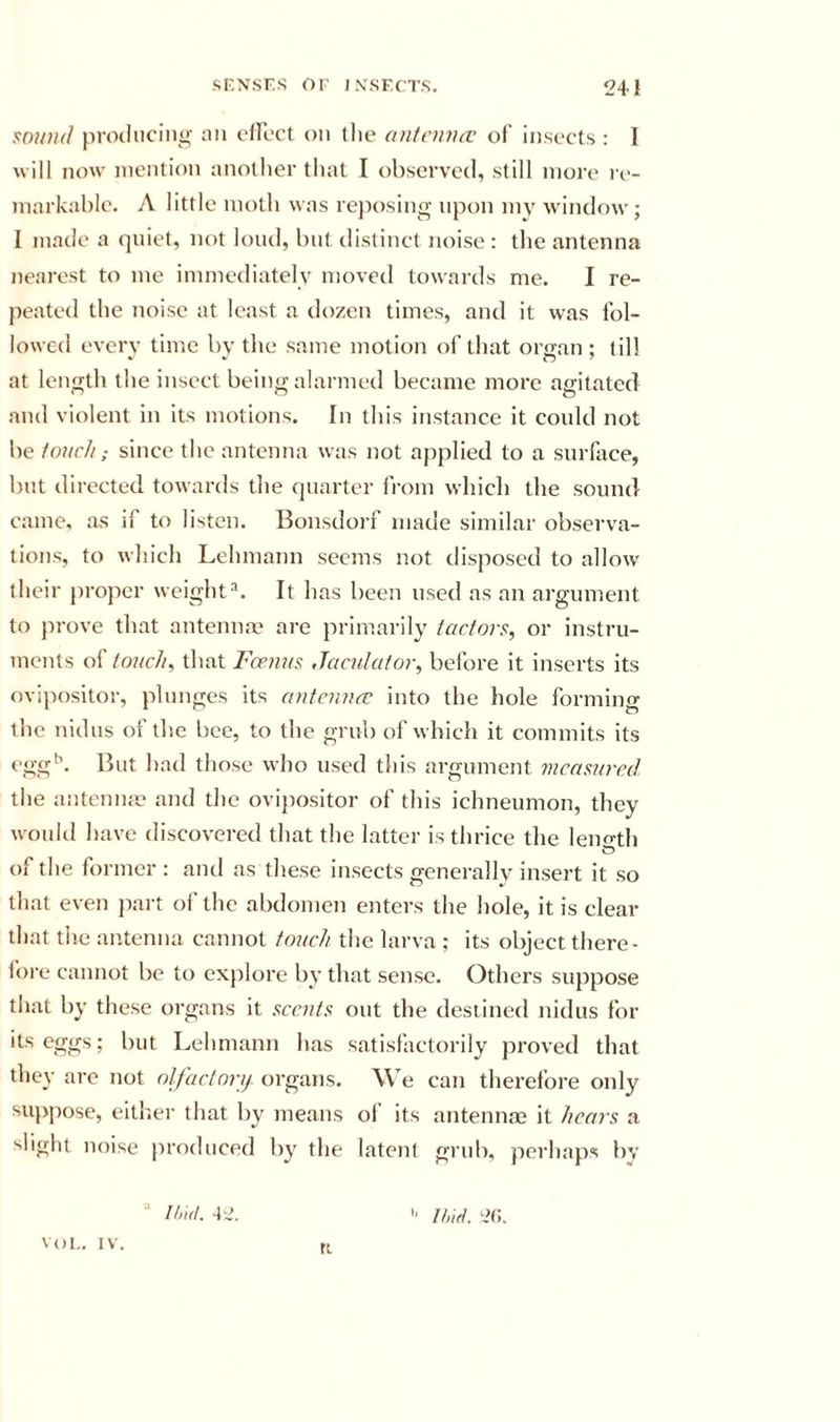 s:o}t)i(l proiliicino- nn cllbct on the aii/einitv of insects : 1 will now mention another tliat I observed, still more re- markable. A little moth was re])osin£&gt;- upon my wnndow; I made a qniet, not loud, but distinct noise : the antenna nearest to me immediately moveil towards me. I re- peated the noise at least a dozen times, and it was fol- lowed every time bv the same motion of that orsan ; till at length the insect being alarmed became more agitated and violent in its motions. In this instance it conld not be touch; since the antenna was not applied to a surface, but directed towards the quarter irom which the sound came, as if to listen. Bonsdorf made similar observa- tions, to which Lehmann seems not disposed to allo\v their proper weight^. It has been used ns an argument to ju'ove that antenna? are primarily iactors, or instru- ments of touch, that Feenus Jaculator, before it inserts its ovipositor, plunges its antennee into the hole forming the nidus of the bee, to the grub of which it commits its egg*’. But had those who used this argument mcamrcAl the anteniifc and the ovijiositor of this ichneumon, they would have discovered that the latter is thrice the leimth of the former : and as these insects generally insert it so that even jiai t of the abdomen enters the hole, it is clear that the antenna cannot touch the larva ; its object there- fore cannot be to explore by that sense. Others suppose that by these organs it sccut^ out the destined nidus for its eggs; but Lehmann has satisfactorily proved that they are not olfactonj. organs. We can therefore only su})pose, either that by means of its antennae it hears a slight noise produced by the latent grub, perhaps bv VOl.. IV. ri '■ ihid. i?(:.