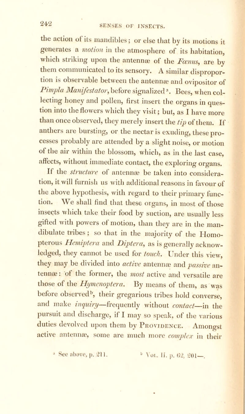 24-2 SENSES OF INSECTS. the action ot its niaiulibles ; or else that by its motions it geneiates a motion in the atniospliere of its habitation, which striking upon the antennas of the Fcenus, are by them communicated to its sensory. A similar dispropor- tion is observable between the antennae and ovipositor of Pimpla Manifestafor, before signal ized ^. Bees, when col- lecting honey and pollen, first insert the organs in ques- tion into the flowers which they visit; but, as I have more than once observed, they merely insert the tip of them. If antheis aie buisting, or the nectar is exuding, these pro- cesses probably are attended by a slight noise, or motion of the air within the blossom, which, as in the last case, affects, without immediate contact, the exploring organs. It the structure of antennae be taken into considera- tion, it will furnish us with additional reasons in favour of the above hypothesis, with regard to their primary func- tion. We shall find that these organs, in most of those insects which take their food by suction, are usually less gifted with powers of motion, than they are in the man- dibulate tribes ; so that in the majority of the Homo- pterous Hcmiptera and Diptera, as is generally acknow- ledged, they cannot be used for touch. Under this view, they may be divided into active antennae and passive an- tennae: of the former, the viost active and versatile are those of the Hymcnoptcra. By means of them, as was before observed'’, their gregarious tribes hold converse, and make inquiry—frequently without contact—in the pursuit and discharge, if I may so sjreak, of the various duties devolved upon them by Piiovidence. Amono-st active antenna*, some are much more complex in their ■* See above, p. ‘211. \ oi.. li. p. (;2, 2m—