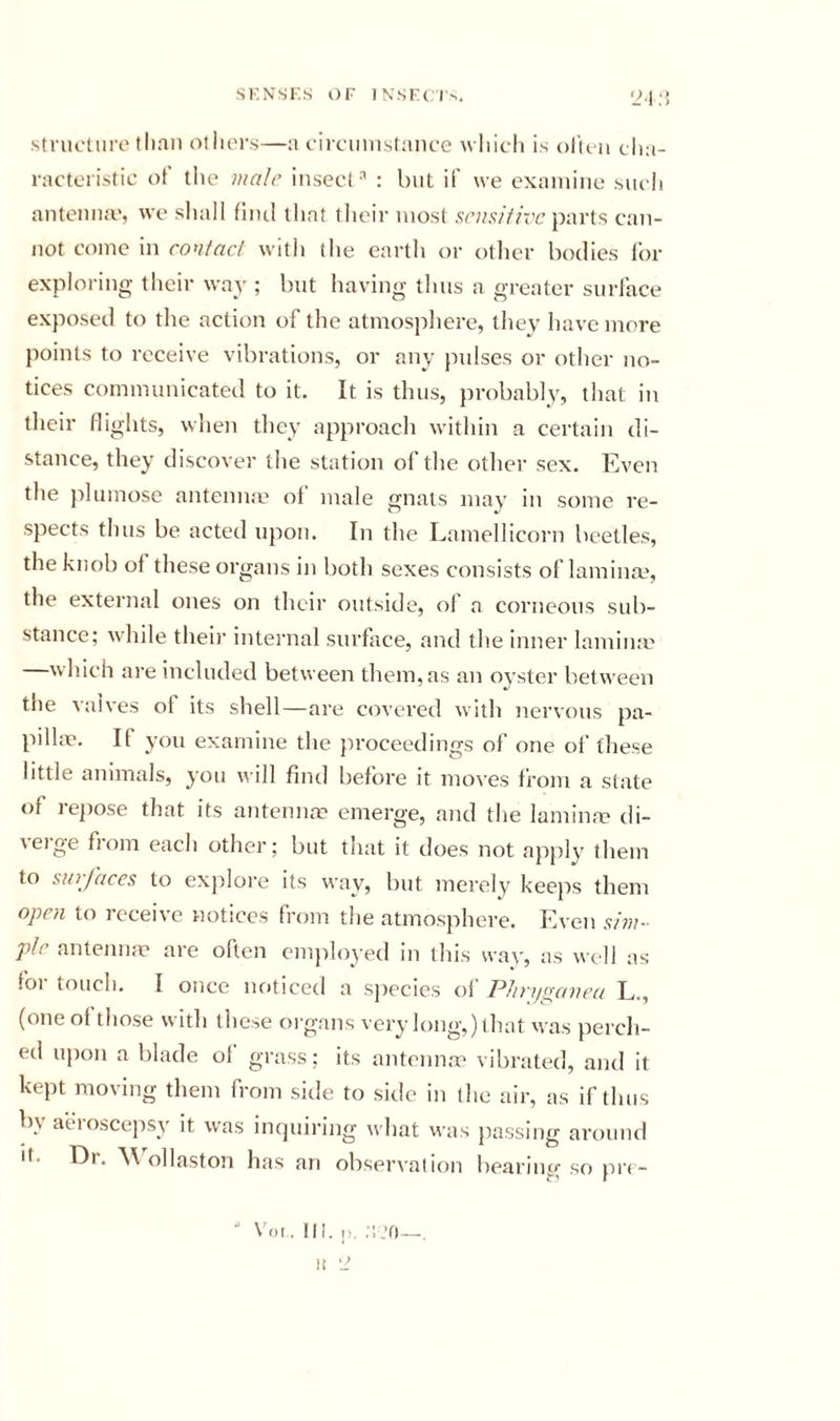 Structure than others—a circuuistauce wliicli is olifii eha- ractcristic ot tiie ii/ale insect^ : but if we exaiuiiie sucli antenna', we shall (incl that their most ,sr»,?///T’c parts can- not come in contact with the earth or other bodies for exploring their way ; but having thus a greater surface exposed to the action of the atmosphere, they have more points to receive vibrations, or any pulses or other no- tices communicated to it. It is thus, probably, that in their flights, when they approach within a certain di- stance, they discover the station of the other sex. Even the plumose antenna' of male gnats may in some re- spects thus be acted upon. In the Lamellicorn beetles, the knob of these organs in both sexes consists of laminm, the external ones on their outside, ol a corneous sub- stance; while theii’ intei'nal surface, and the inner lamina' —which are included between them, as an oyster between the vaives of its shell—are covered with nervous pa- pula’. If you examine the proceedings of one of these little animals, you will find before it moves from a state of repose that its antennap emerge, and the lamina? di- verge from each other; but that it does not apply them to surfaces to explore its way, but merely keeps them open to receive notices from the atmosphere. Even s/rn- pie antenna' are often employed in this way, as well as foi touch. I once noticed a species ol PJinjpanea L., (one ol those with these organs very long,) that was perch- ed u])on a blade ol grass; its antenna' vibrated, and it kept moving them from side to sitic in the air, as if thus by aeroscepsy it was inquiring what was jiassing around It. Dr. M ollaston has an obserxalion bearing so pri - \^)i. III. [•. .'! J0 —. II