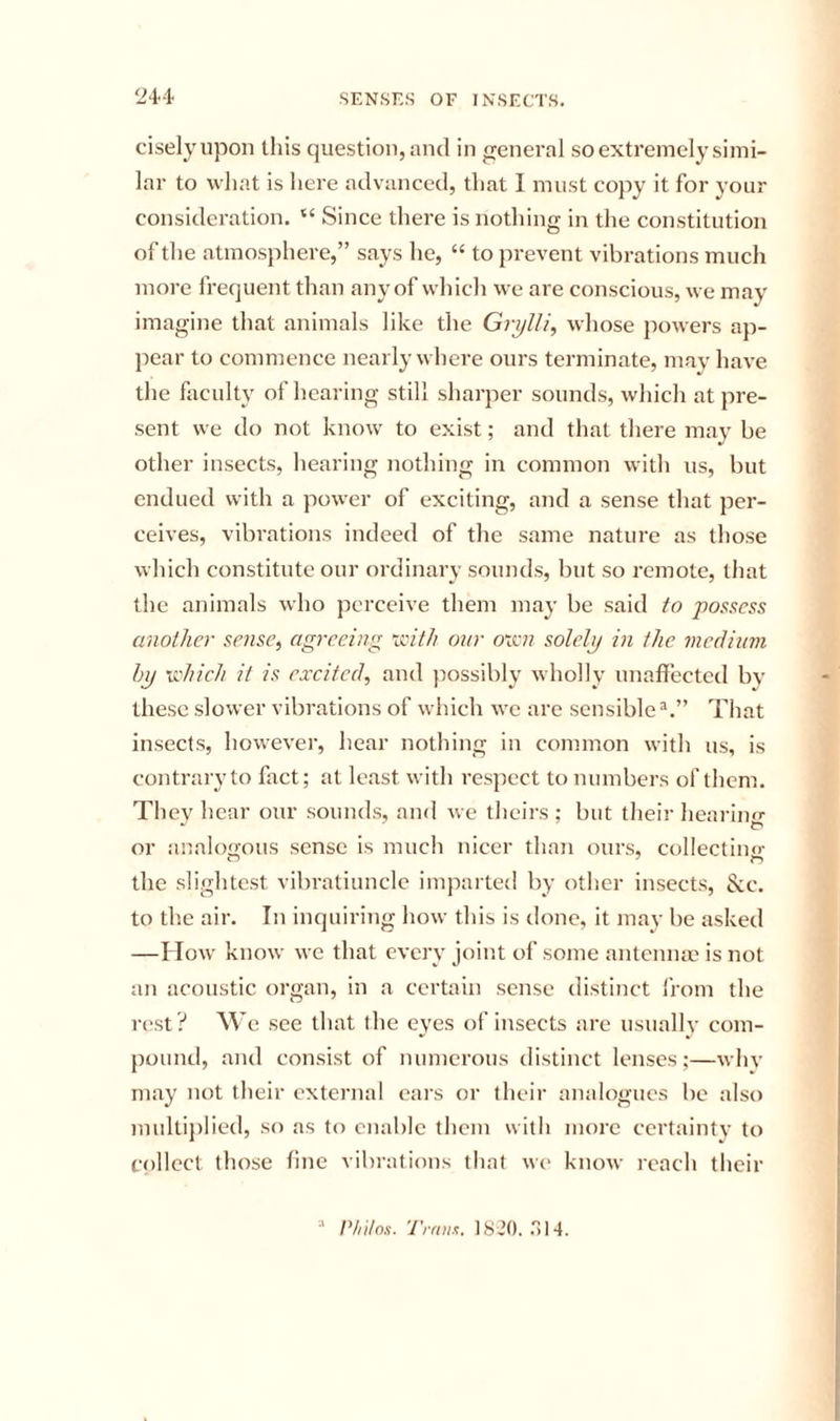 ciselyupon this question, and in general so extremely simi- lar to what is here advanced, that 1 must copy it for your consideration. “ Since there is nothing in the constitution of the atmosphere,” says he, “ to prevent vibrations much more frequent than any of which we are conscious, we may imagine that animals like the Grylli, whose powers ap- pear to commence nearly where ours terminate, may have the faculty of hearing still sharper sounds, which at pre- sent we do not know to exist; and that there may be other insects, hearing nothing in common with us, but endued with a power of exciting, and a sense that per- ceives, vibrations indeed of the same nature as those which constitute our ordinary sounds, but so remote, that the animals who perceive them may be said to possess another sense, agreeing xinth our oxai solely in the medium hy Vidiieh it is excited, and jiossibly wholly unaffected by these slower vibrations of which we are sensible^.” That insects, however, hear nothing in common with us, is contrary to fact; at least with respect to numbers of them. They hear our sounds, and we theirs ; but their hearino- or analogous sense is much nicer than ours, collectino- the slightest vibratiunclc imparted by other insects, &amp;:c. to the air. In inquiring how this is done, it may be asked —I Tow know we that cycry joint of some antenna? is not an acoustic organ, in a certain sense distinct from the rest ? We see that the eyes of insects are usually com- pound, and consist of numerous distinct lenses;—why may not their external ears or their analogues be also multijilied, so as to enable them with more certainty to f()llcct those line vibrations that w(' know reach their ■' Philon. Trftm;. 18-20. .'514.