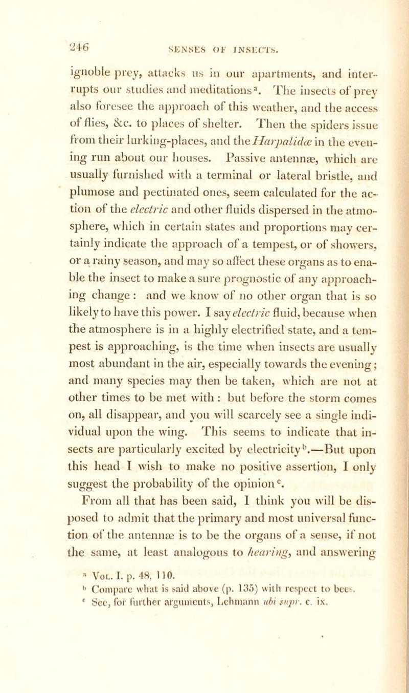 ignoble prey&gt; attacks ns in our a))artinents, and inter- rupts onr studies and meditations Tlie insects of prey also foresee the approach of this weather, and the access ol flies, tcc. to places of shelter. Then the spiders issue from their lurking-places, and \\\eHarpalidtc in the even- ing run about our houses. Passive antennte, which are usually furnished with a terminal or latei-al bristle, and plumose and pectinated ones, seem calculated for the ac- tion of the electric and other fluids dispersed in the atmo- sphere, which in certain states and proportions may cer- tainly indicate the approach of a tempest, or of showers, or a rainy season, and may so affect these organs as to ena- ble the insect to make a sure prognostic of any approach- ing change: and we know of no other organ that is so likely to have this power. I say electric fluid, because when the atmosjihere is in a highly electrified state, and a tem- pest is approaching, is the time when insects are usually most abundant in the aii', especially towards the evening; and many species may then be taken, which are not at other times to be met with : but before the storm comes on, all disappear, and you will scarcely see a single indi- vidual upon the wing. This seems to indicate that in- sects are particularly excited by electricity'^.—But upon this head I wish to make no positive assertion, I only suggest the probability of the opinion'. From all that has been said, 1 think you will be dis- posed to admit that the primary and most universal func- tion of the antennae is to be the organs of a sense, if not the same, at least analogous to hearings and answering “ VoL. 1. p. 48, 110. Coinpiirc what is said above (p. Kir)) with respect to bee-^.