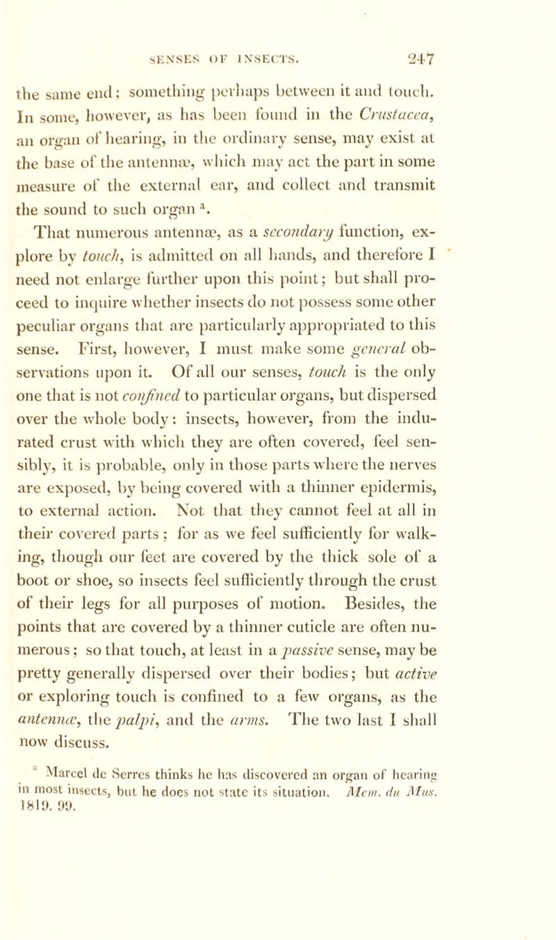the same end; something pcvluips between it and touch. In some, however, as has been found in the Crustacea, an oraan of hearing, in the ordinary sense, may exist at the base of the antenme, which may act the part in some measure of the external ear, and collect and transmit the sound to such organ That numerous antenna?, as a secondary function, ex- plore bv touch, is admitted on all hands, and therefore I need not enlarge further upon this jioint; but shall pro- ceed to incjuire whether insects do not jiossess some other peculiar organs that are particularly appropriated to this sense. First, however, I must make some general ob- servations upon it. Of all our senses, touch is the only one that is not conjincd to particular oj’gans, but dispersed over the whole body: insects, however, from the indu- rated crust with which they are often covered, feel sen- sibly, it is ju’obable, only in those parts where the nerves are exposed, by being covered with a tliuiner epidermis, to external action. Not that they cannot feel at all in their covered parts; for as we feel sufficiently for walk- ing, though our feet are covered by the thick sole of a boot or shoe, so insects feel sufficiently through the crust of their legs for all purposes of motion. Besides, the points that are covei’ed by a thinner cuticle are often nu- merous ; so that touch, at least in xr passive sense, may be pretty generally dispersed over their bodies; but active or exploring touch is confined to a few organs, as the antemue, the palpi, and the arms. The two last I shall now discuss. “ Marcel dc Serres thinks lie has discovered an organ oF hearing in most insects, but he docs not state its situation. Mem. du Mus. 1811). 1)1).