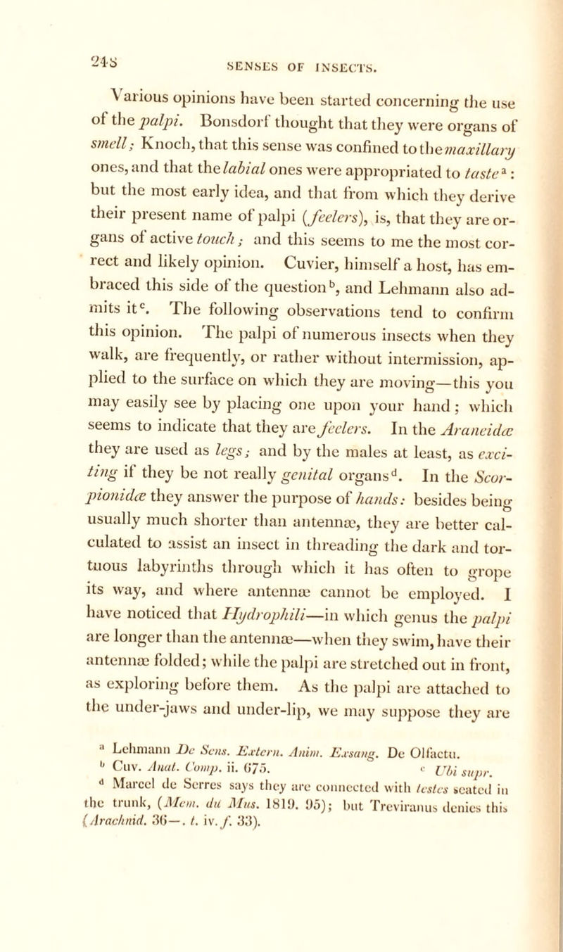 24. S \ ai'ious opinions have been started concerning tiie use of the imlpi. Bonsdorf thought that they were organs of smell; Knoch, that this sense was confined ioihemaxillary ones, and that \.\\e.labial ones were appropriated to taste^ : but the most early idea, and that from which they derive their present name of palpi {feelers), is, that they are or- gans of active touch ; and this seems to me the most cor- rect and likely opinion. Cuvier, himself a host, has em- braced this side ot the question^, and Lehmann also ad- mits it*^. Lhe following observations tend to confirm this opinion. Lhe palpi of numerous insects when they walk, are frequently, or rather without intermission, ap- plied to the surface on which they are moving—this you may easily see by placing one upon your hand ; which seems to indicate that they ave feelers. In the Arancida; they are used as legs; and by the males at least, as exci- ting if they be not really goiital organsIn the Scor- pionidcE they answer the purpose of hands: besides being usually much shorter than antennm, they are better cal- culated to assist an insect in threading the dark and tor- tuous labyrinths through which it has often to grope its way, and where antennai cannot be employed. I have noticed that Hydrophili—in which genus the palpi are longer than the antennee—when they swim, have their antennm folded; while the palpi are stretched out in front, as exploring before them. As the jialpi are attached to the under-jaws and under-lip, we may suppose they are ® Lchnianii Uc Sens. H.vtcrn. Anini. I:].i'sang. De Olfactu. Ciiv. Anal. Comp. ii. G7.j. Ulh supr I Marcel de Serres says tliey are coiiiieeted with Icstcs seated in the tiiink, {Mem. dti AIus. 1811). 1)5); hat Treviranus denies this iArachnid. .'IG—. t. w.f. dd).