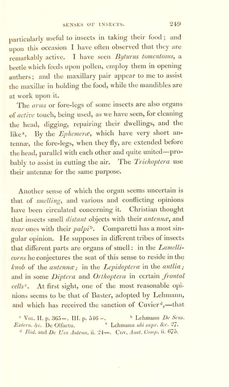 SKNbliS Ol' iNsicrrs. ‘219 j)articuliu ly useful to insects in taking their food ; and upon tins occasion I have often observetl that they arc rciuarkahly active* I have seen us toviciiLosus^ a beetle which feeds uiion pollen, einiiloy them in opening anthers; and the maxillary pair appear to me to assist the maxillm in holding the food, while the mandibles are at work ujion it. The arms or fore-legs of some insects are also organs of active touch, being used, as we have seen, for cleaning the head, digging, repairing their dwellings, and the like^. By the Ephemcnc, which have very short an- tenna?, the Ibi-e-legs, when they fly, are extended before the head, parallel with each other and quite united—pro- bably to assist in cutting the air. The Tnchoptera use their antennai for the same purpose. Another sense of which the organ seems uncertain is that of smelling, and various and conflicting opinions liave been circulated concerning it. Christian thought that insects smell distant objects wdth their antenncJC, and near owes with their palp)i^. Comparetti has a most sin- gular opinion. He supposes in diflerent tribes of insects that different parts ai’e organs of smell: in the Lamelli- evrns he conjectures the seat of this sense to reside in the k nob of the antemue; in the Lepidoptera in the antlia; and in some Diptera and Orthoptera in certain frontal celLs‘^. At first sight, one of the most reasonable opi- nions seems to be that of Baster, adopted by Lehmann, and which has received the sanction of Cuvier—that * VoL. II. p. —. III. p. oIG -. ^ Lehmann JJr Sens. Extern, tyc. De Olfaelu. Lehmann utji su}&gt;r. &amp;c. ~7.
