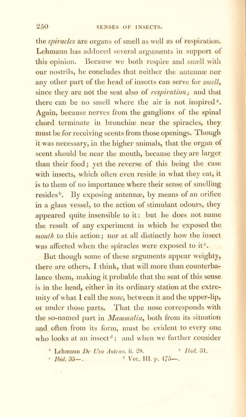 the spiracles are organs of smell as well as of respiration. Lehmann has adduced several arguments in support of this opinion. Because we both respire and smell with our nostrils, he concludes that neither the antennae nor any other part of the head of insects can serve for smell, since they are not the seat also of respiration; and that there can be no smell where the air is not inspired Again, because nerves from the ganglions of the spinal chord terminate in bronchiae near the spiracles, they must be for receiving scents from those openings. Though it was necessary, in the higher animals, that the organ ot scent should be near the mouth, because they are larger than their food; yet the reverse of this being the case with insects, which often even reside in what they eat, it is to them of no importance where their sense of smelling residesBy exposing antennae, by means of an orifice in a glass vessel, to the action of stimulant odours, they appeared quite insensible to it; but he does not name the result of any experiment in which he exposed the month to this action; nor at all distinctly how the insect was affected when the spiracles were exposed to it*^. But though some of these arguments appear weighty, there are others, I think, that will more than counterba- lance them, making it probable that the seat of this sense is in the head, either in its ordinary station at the extre- mity of what 1 call the nose, between it and the upper-lip, or under those parts. That the nose corresponds with the so-named part in Mammalia, both from its situation and often from its form, must be evident to every one who looks at an insect‘'; ami when we further consider ^ Lehmann Dc Usu Antcnn. ii. 28. Ibid. 81. Ibid, 35—. '' VoL. 111. 1'. 1/5—.