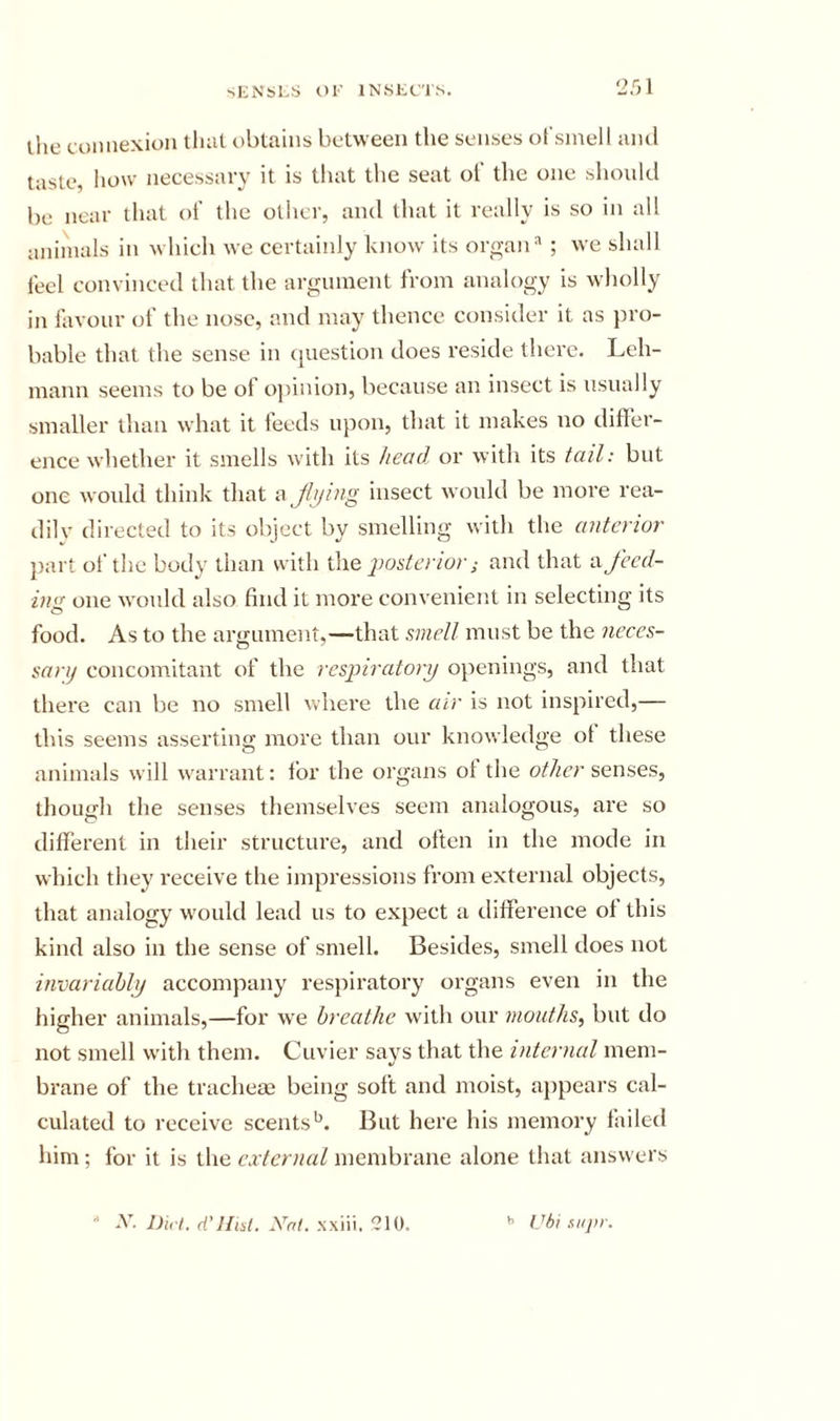 2.01 ihe eoiinexion tliat obtains between the seirses ofsinell ami taste, Iiow necessary it is that the seat of the one should be near that of the other, and that it really is so in all animals in which we certainly know its orp;an* ; we shall feel convinced that the argument from analogy is wholly in favour of the nose, and may thence consider it as pro- bable that the sense in question does reside there. Leh- mann seems to be of o))inion, because an insect is usually smaller than what it feeds upon, that it makes no differ- ence whether it smells with its head or with its tail: but one wmdd think that afijing insect would be more rea- dilv directed to its object by smelling with the anterior part of the body than with por,terior; and that a feed- ing one would also find it more convenient in selecting its food. As to the argument,—that smell must be the neccs- sanj concomitant of the respiratory openings, and that there can be no smell where the air is not inspired,— this seems asserting more than our knowledge ot these animals will w'arrant: lor the organs ol the other senses, though the senses themselves seem analogous, are so different in their structure, and often in the mode in which they receive the impressions from external objects, that analogy w'ould lead us to expect a difference ol this kind also in the sense of smell. Besides, smell does not invariably accompany respiratory organs even in the higher animals,—for w'e breathe w'ith our mouths, but do not smell w'ith them. Cuvier says that the internal mem- brane of the tracheae being soft and moist, appears cal- culated to receive scents’^. But here his memory failed him ; for it is the external membrane alone that answers - x. nu-l. d’Hiil. xm. xxiii. 210. ^ Uhi supr.