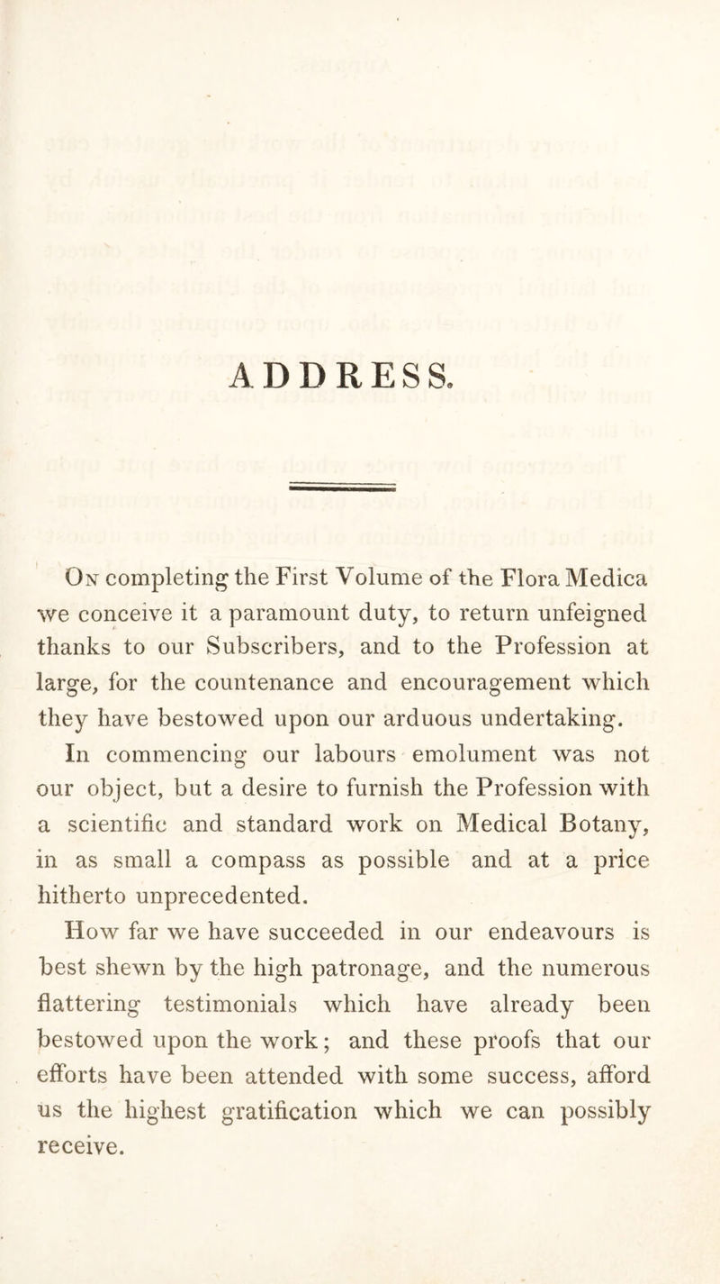 ADDRESS. On completing the First Volume of the Flora Medica we conceive it a paramount duty, to return unfeigned thanks to our Subscribers, and to the Profession at large, for the countenance and encouragement which they have bestowed upon our arduous undertaking. In commencing our labours emolument was not our object, but a desire to furnish the Profession with a scientific and standard work on Medical Botany, in as small a compass as possible and at a price hitherto unprecedented. How far we have succeeded in our endeavours is best shewn by the high patronage, and the numerous flattering testimonials which have already been bestowed upon the work; and these proofs that our efforts have been attended with some success, afford us the highest gratification which we can possibly receive.
