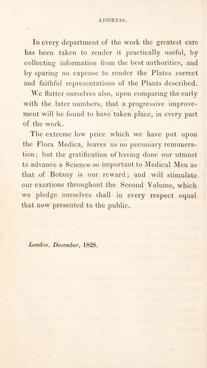 \ In every department of the work the greatest care has been taken to render it practically useful, by collecting information from the best authorities, and by sparing no expense to render the Plates correct and faithful representations of the Plants described. We flatter ourselves also, upon comparing the early with the later numbers, that a progressive improve- ment will be found to have taken place, in every part of the work. The extreme low price which we have put upon the Flora Medica, leaves us no pecuniary remunera- tion; but the gratification of having done our utmost to advance a Science so important to Medical Men as that of Botany is our reward; and will stimulate our exertions throughout the Second Volume, which we pledge ourselves shall in every respect equal that now presented to the public.