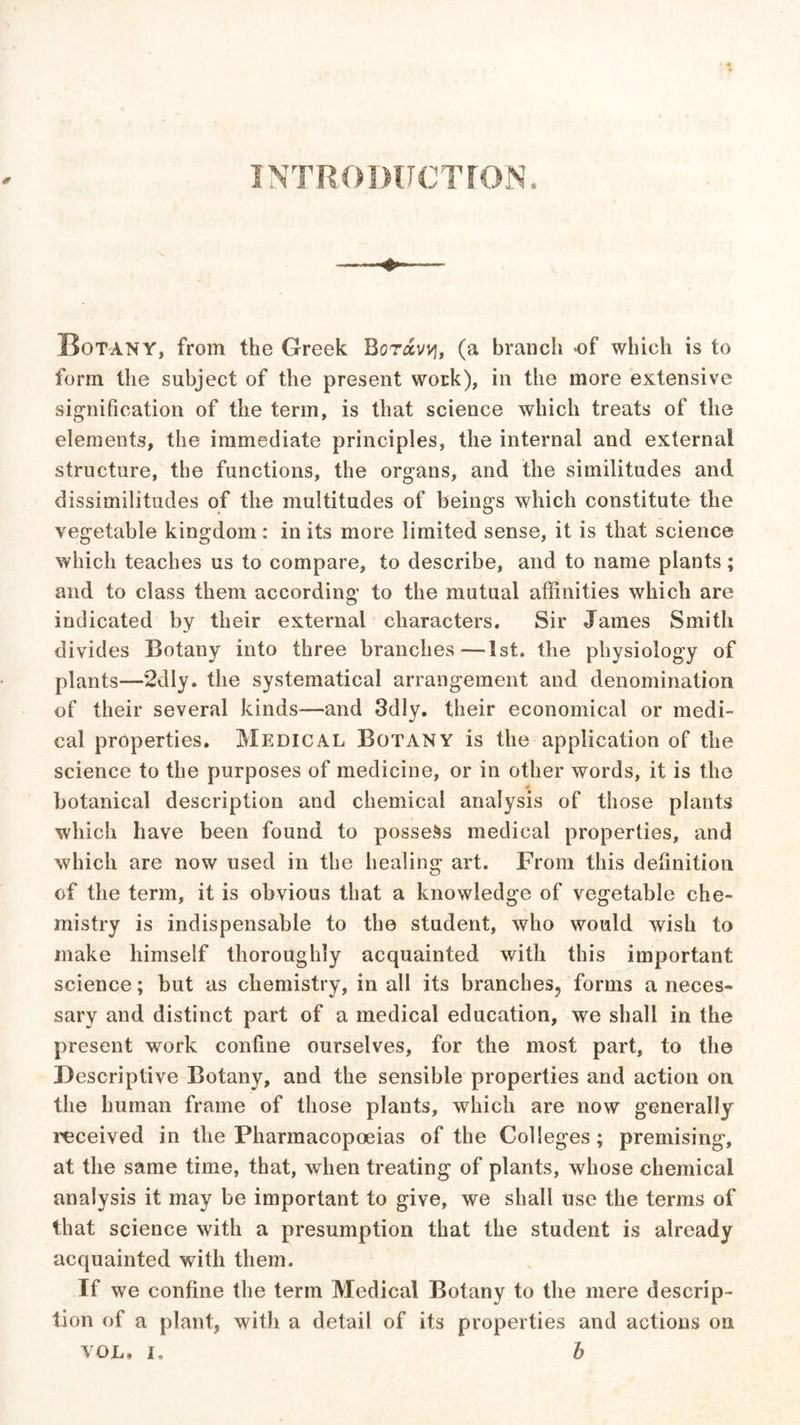 INTRODUCTION. Botany, from the Greek Rotocvvj, (a branch of which is to form the subject of the present work), in the more extensive signification of the term, is that science which treats of the elements, the immediate principles, the internal and external structure, the functions, the organs, and the similitudes and dissimilitudes of the multitudes of beings which constitute the vegetable kingdom: in its more limited sense, it is that science which teaches us to compare, to describe, and to name plants; and to class them according to the mutual affinities which are indicated by their external characters. Sir James Smith divides Botany into three branches—1st. the physiology of plants—2dly. the systematical arrangement and denomination of their several kinds—and 3dly. their economical or medi- cal properties. Medical Botany is the application of the science to the purposes of medicine, or in other words, it is the botanical description and chemical analysis of those plants which have been found to possess medical properties, and which are now used in the healing art. From this definition of the term, it is obvious that a knowledge of vegetable che- mistry is indispensable to the student, who would wish to make himself thoroughly acquainted with this important science; but as chemistry, in all its branches? forms a neces- sary and distinct part of a medical education, we shall in the present work confine ourselves, for the most part, to the Descriptive Botany, and the sensible properties and action on the human frame of those plants, which are now generally received in the Pharmacopoeias of the Colleges; premising, at the same time, that, when treating of plants, whose chemical analysis it may be important to give, we shall use the terms of that science with a presumption that the student is already acquainted with them. Tf we confine the term Medical Botany to the mere descrip- tion of a plant, with a detail of its properties and actions on VOL. I, b