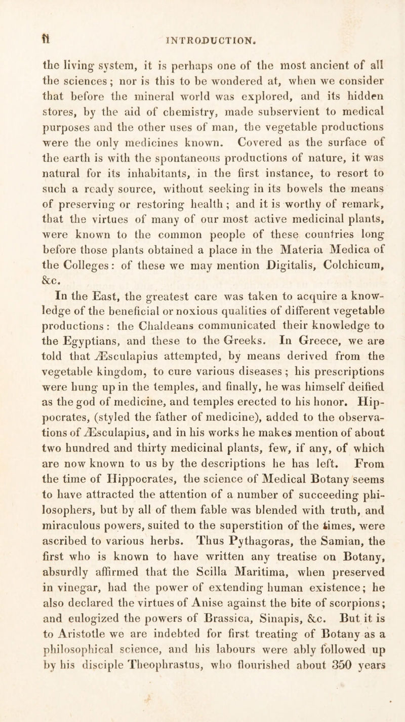 ft the living system, it is perhaps one of the most ancient of all the sciences; nor is this to be wondered at, when we consider that before the mineral world was explored, and its hidden stores, by the aid of chemistry, made subservient to medical purposes and the other uses of man, the vegetable productions were the only medicines known. Covered as the surface of the earth is with the spontaneous productions of nature, it was natural for its inhabitants, in the first instance, to resort to such a ready source, without seeking in its bowels the means of preserving or restoring health ; and it is worthy of remark, that the virtues of many of our most active medicinal plants, were known to the common people of these countries long before those plants obtained a place in the Materia Medica of the Colleges: of these we may mention Digitalis, Colchicum, &c. In the East, the greatest care was taken to acquire a know- ledge of the beneficial or noxious qualities of different vegetable productions : the Chaldeans communicated their knowledge to the Egyptians, and these to the Greeks. In Greece, we are told that ^Esculapius attempted, by means derived from the vegetable kingdom, to cure various diseases ; bis prescriptions were hung up in the temples, and finally, he was himself deified as the god of medicine, and temples erected to his honor. Hip- pocrates, (styled the father of medicine), added to the observa- tions of iEsculapius, and in his works he makes mention of about two hundred and thirty medicinal plants, few, if any, of which are now known to us by the descriptions he has left. From the time of Hippocrates, the science of Medical Botany seems to have attracted the attention of a number of succeeding phi- losophers, but by all of them fable was blended with truth, and miraculous powers, suited to the superstition of the times, were ascribed to various herbs. Thus Pythagoras, the Samian, the first who is known to have written any treatise on Botany, absurdly affirmed that the Scilla Maritima, when preserved in vinegar, had the power of extending human existence; he also declared the virtues of Anise against the bite of scorpions; and eulogized the powers of Brassica, Sinapis, &c. But it is to Aristotle we are indebted for first treating of Botany as a philosophical science, and his labours were ably followed up by his disciple Theophrastus, who flourished about 350 years