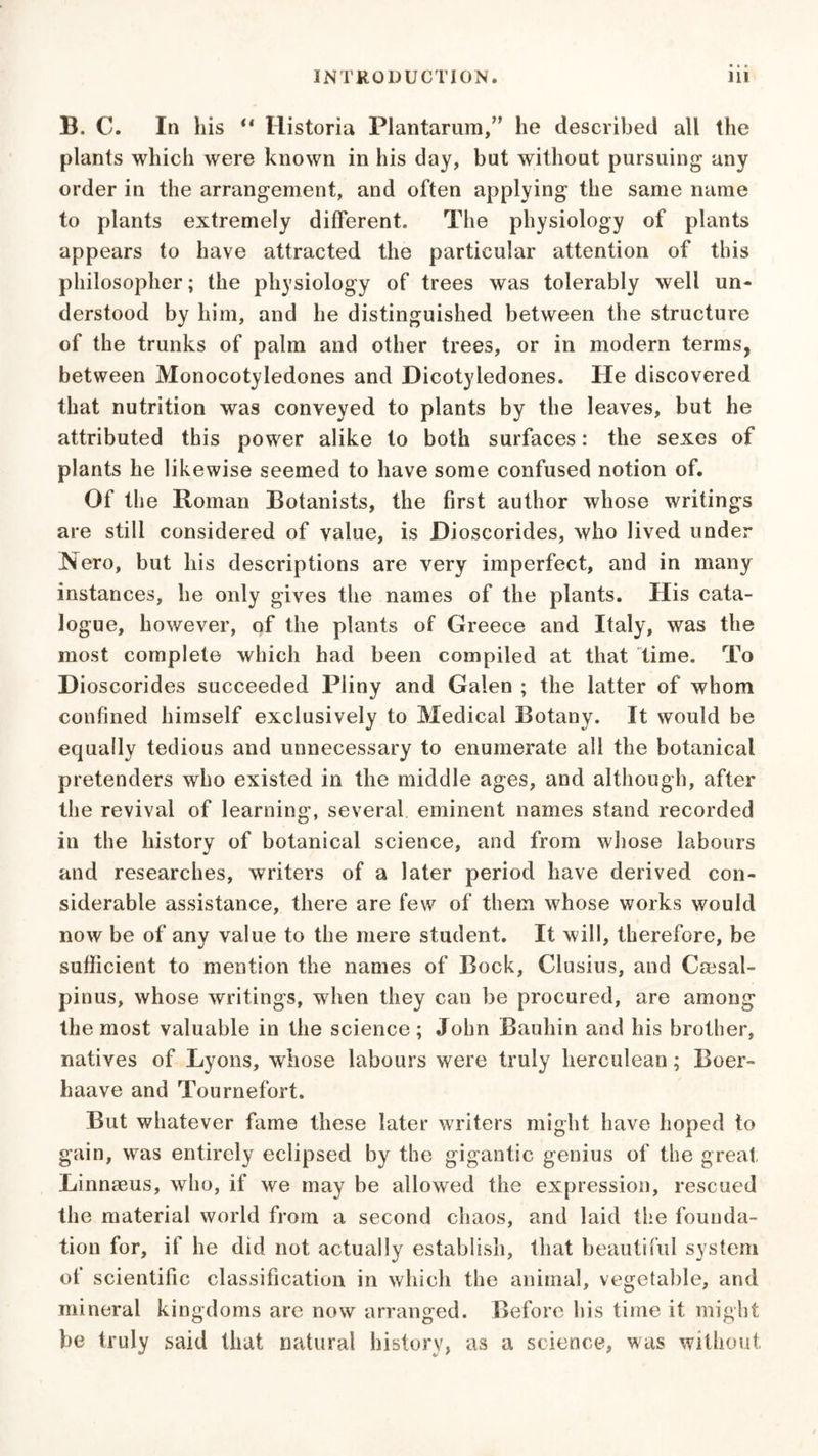B. C. In his ** Historia Plantarum,” he described all the plants which were known in his day, bat without pursuing any order in the arrangement, and often applying the same name to plants extremely different. The physiology of plants appears to have attracted the particular attention of this philosopher; the physiology of trees was tolerably well un- derstood by him, and he distinguished between the structure of the trunks of palm and other trees, or in modern terms, between Monocotyledones and Dicotyledones. He discovered that nutrition was conveyed to plants by the leaves, but he attributed this power alike to both surfaces: the sexes of plants he likewise seemed to have some confused notion of. Of the Roman Botanists, the first author whose writings are still considered of value, is Dioscorides, who lived under Nero, but his descriptions are very imperfect, and in many instances, he only gives the names of the plants. His cata- logue, however, of the plants of Greece and Italy, was the most complete which had been compiled at that time. To Dioscorides succeeded Pliny and Galen ; the latter of whom confined himself exclusively to Medical Botany. It would be equally tedious and unnecessary to enumerate all the botanical pretenders who existed in the middle ages, and although, after the revival of learning, several eminent names stand recorded in the history of botanical science, and from whose labours and researches, writers of a later period have derived con- siderable assistance, there are few of them whose works would now be of any value to the mere student. It will, therefore, be sufficient to mention the names of Bock, Clusius, and Cmsal- pinus, whose writings, when they can be procured, are among the most valuable in the science; John Bauhin and his brother, natives of Lyons, whose labours were truly herculean; Boer- haave and Tournefort. But whatever fame these later writers might have hoped to gain, was entirely eclipsed by the gigantic genius of the great. Linnaeus, who, if we may be allowed the expression, rescued the material world from a second chaos, and laid the founda- tion for, if he did not actually establish, that beautiful system of scientific classification in which the animal, vegetable, and mineral kingdoms are now arranged. Before his time it might be truly said that natural history, as a science, was without