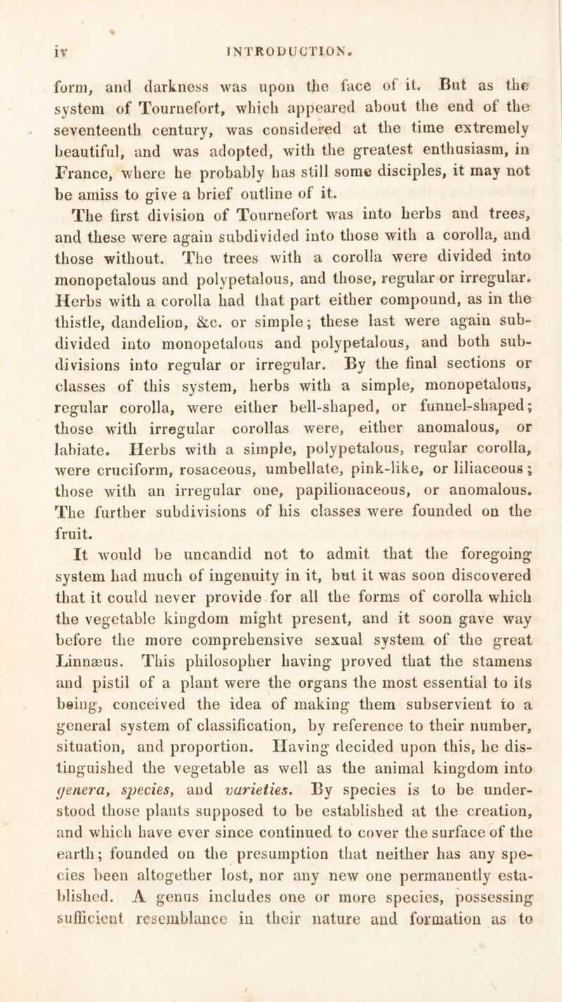 form, and darkness was upon the face of it. But as the system of Tournefort, which appeared about the end of the seventeenth century, was considered at the time extremely beautiful, and was adopted, with the greatest enthusiasm, in France, where he probably has still some disciples, it may not be amiss to give a brief outline of it. The first division of Tournefort was into herbs and trees, and these were again subdivided into those with a corolla, and those without. The trees with a corolla were divided into monopetalous and polypetalous, and those, regular or irregular. Herbs with a corolla had that part either compound, as in the thistle, dandelion, &c. or simple; these last were again sub- divided into monopetalous and polypetalous, and both sub- divisions into regular or irregular. By the final sections or classes of this system, herbs with a simple, monopetalous, regular corolla, were either bell-shaped, or funnel-shaped; those with irregular corollas were, either anomalous, or labiate. Herbs with a simple, polypetalous, regular corolla, were cruciform, rosaceous, umbellate, pink-like, or liliaceous; those with an irregular one, papilionaceous, or anomalous. The further subdivisions of his classes were founded on the fruit. It would be uncandid not to admit that the foregoing system had much of ingenuity in it, but it was soon discovered that it could never provide for all the forms of corolla which the vegetable kingdom might present, and it soon gave way before the more comprehensive sexual system of the great Linnaeus. This philosopher having proved that the stamens and pistil of a plant were the organs the most essential to its being, conceived the idea of making them subservient to a general system of classification, by reference to their number, situation, and proportion. Having decided upon this, he dis- tinguished the vegetable as well as the animal kingdom into c/enera, species, and varieties. By species is to be under- stood those plants supposed to be established at the creation, and which have ever since continued to cover the surface of the earth; founded on the presumption that neither has any spe- cies been altogether lost, nor any new one permanently esta- blished. A genus includes one or more species, possessing sufficient resemblance in their nature and formation as to