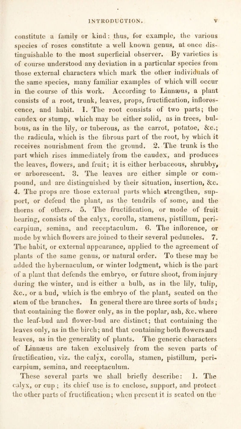 constitute a family or kind: thus, for example, the various species of roses constitute a well known genus, at once dis- tinguishable to the most superficial observer. By varieties is of course understood any deviation in a particular species from those external characters which mark the other individuals of the same species, many familiar examples of which will occur in the course of this work. According to Linnaeus, a plant consists of a root, trunk, leaves, props, fructification, inflores- cence, and habit. 1. The root consists of two parts; the caudex or stump, which may be either solid, as in trees, bul- bous, as in the lily, or tuberous, as the carrot, potatoe, &c.; the radicula, which is the fibrous part of the root, by which it receives nourishment from the ground. 2. The trunk is the part which rises immediately from the caudex, and produces the leaves, flowers, and fruit; it is either herbaceous, shrubby, or arborescent. 3. The leaves are either simple or com- pound, and are distinguished by their situation, insertion, &c. 4. The props are those external parts which strengthen, sup- port, or defend the plant, as the tendrils of some, and the thorns of others. 5. The fructification, or mode of fruit bearing, consists of the calyx, corolla, stamens, pistillum, peri- carpium, semina, and receptaculum. 6. The inherence, or mode by which flowers are joined to their several peduncles. 7. The habit, or external appearance, applied to the agreement of plants of the same genus, or natural order. To these may be added the hybernaculum, or winter lodgment, which is the part of a plant that defends the embryo, or future shoot, from injury during the winter, and is either a bulb, as in the lily, tulip, &c., or a bud, which is the embryo of the plant, seated on the stem of the branches. In general there are three sorts of buds ; that containing the flower only, as in the poplar, ash, &c. where the leaf-bud and flower-bud are distinct; that containing the leaves only, as in the birch; and that containing both flowers and leaves, as in the generality of plants. The generic characters of Linnaeus are taken exclusively from the seven parts of fructification, viz. the calyx, corolla, stamen, pistillum, peri- carpium, semina, and receptaculum. These several parts we shall briefly describe: 1. The calyx, or cup ; its chief use is to enclose, support, and protect the other parts of fructification; when present it is seated on the