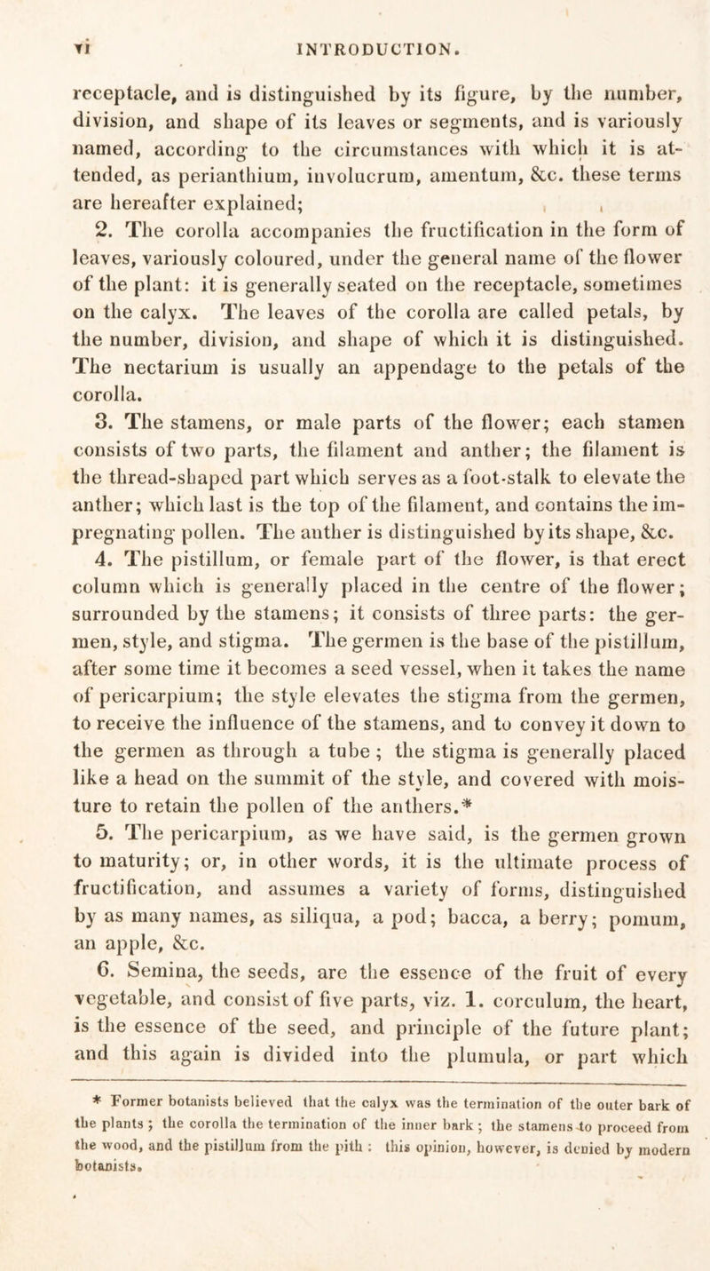 receptacle, and is distinguished by its figure, by the number, division, and shape of its leaves or segments, and is variously named, according to the circumstances with which it is at- tended, as perianthium, involucrum, amentum, &c. these terms are hereafter explained; , 2. The corolla accompanies the fructification in the form of leaves, variously coloured, under the general name of the flower of the plant: it is generally seated on the receptacle, sometimes on the calyx. The leaves of the corolla are called petals, by the number, division, and shape of which it is distinguished. The nectarium is usually an appendage to the petals of the corolla. 3. The stamens, or male parts of the flower; each stamen consists of two parts, the filament and anther; the filament is the thread-shaped part which serves as a foot-stalk to elevate the anther; which last is the top of the filament, and contains the im- pregnating pollen. The anther is distinguished by its shape, &c. 4. The pistillum, or female part of the flower, is that erect column which is generally placed in the centre of the flower; surrounded by the stamens; it consists of three parts: the ger- men, style, and stigma. The germen is the base of the pistillum, after some time it becomes a seed vessel, when it takes the name of pericarpiurn; the style elevates the stigma from the germen, to receive the influence of the stamens, and to convey it down to the germen as through a tube ; the stigma is generally placed like a head on the summit of the style, and covered with mois- ture to retain the pollen of the anthers.* 5. The pericarpiurn, as we have said, is the germen grown to maturity; or, in other words, it is the ultimate process of fructification, and assumes a variety of forms, distinguished by as many names, as siliqua, a pod; bacca, a berry; pomum, an apple, &c. G. Semina, the seeds, are the essence of the fruit of every vegetable, and consist of five parts, viz. 1. corculum, the heart, is the essence of the seed, and principle of the future plant; and this again is divided into the plumula, or part which * Former botanists believed that the cal_yx was the termination of the outer bark of the plants ; the corolla the termination of the inner bark; the stamens4o proceed from the wood, and the pistiljum from the pith : this opinion, however, is denied by modern botanists.