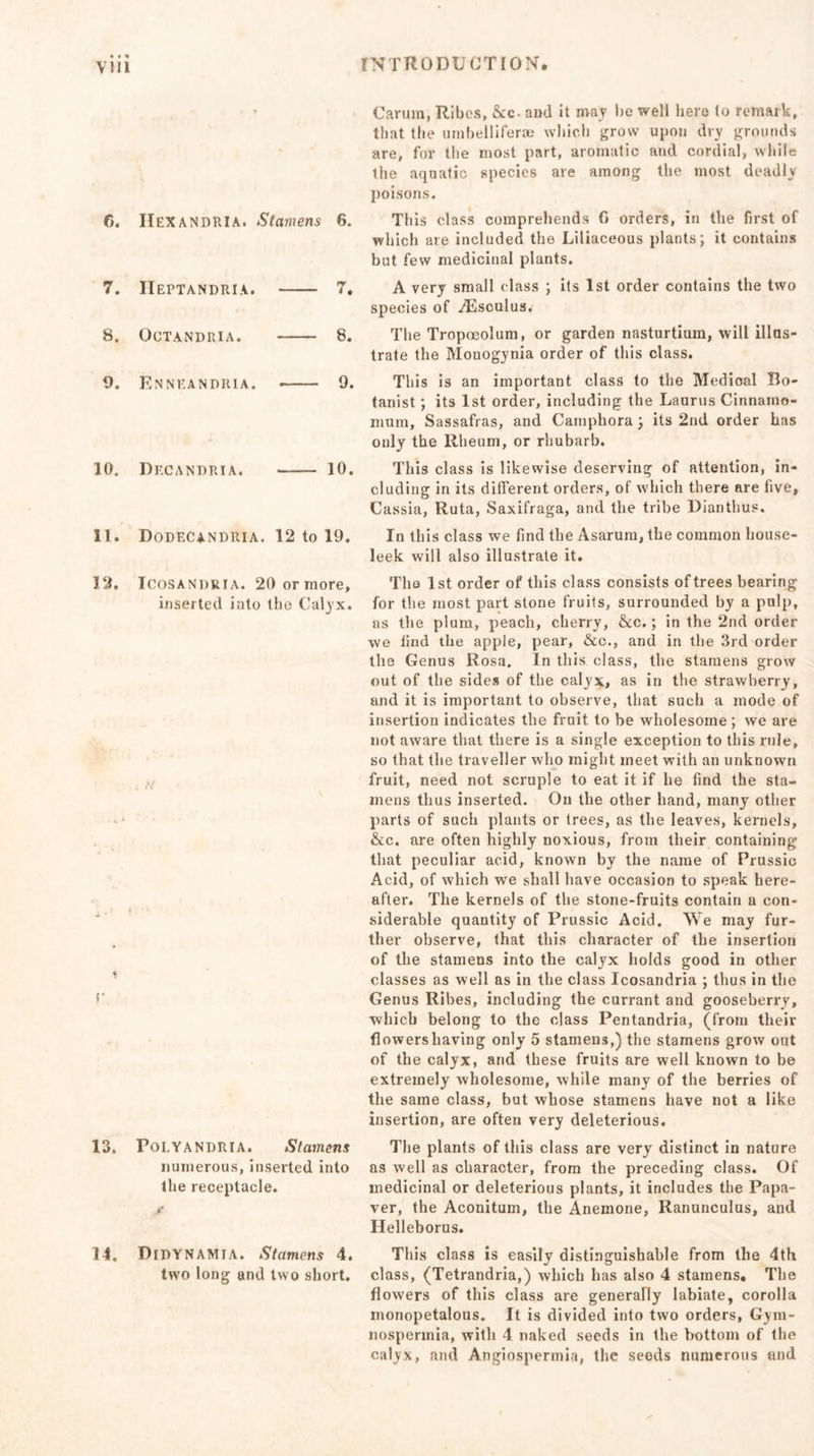 6. IIexandria. Stamens 6. 7. IIeptandria. 7. 8. OCTANDRIA. 8. 9. Enneandria. 9. 10. Df.candria. 10. 11. Dodecandria. 12 to 19. 12. Icosanrria. 20 or more, inserted into the Calyx. . ,v 13. Polyandria. Stamens numerous, inserted into the receptacle. 14. Didynamia. Stamens 4. two long and two short. Carum, Ribes, kc and it may be well here to remark, that the uinbelliferae which grow upon dry grounds are, for the most part, aromatic and cordial, while the aquatic species are among the most deadly poisons. This class comprehends G orders, in the first of which are included the Liliaceous plants; it contains but few medicinal plants. A very small class ; its 1st order contains the two species of ^Esculus^ The Tropoeolum, or garden nasturtium, will illus- trate the Mouogynia order of this class. This is an important class to the Medical Bo- tanist ; its 1st order, including the Laurus Cinnamo- mum. Sassafras, and Camphora; its 2nd order has ouly the Rheum, or rhubarb. This class is likewise deserving of attention, in- cluding in its different orders, of which there are live, Cassia, Ruta, Saxifraga, and the tribe Dianthus. In this class we find the Asarum, the common house- leek will also illustrate it. The 1st order of this class consists of trees bearing for the most part stone fruits, surrounded by a pulp, as the plum, peach, cherry, &amp;c.; in the 2nd order we find the apple, pear, &amp;c., and in the 3rd order the Genus Rosa. In this class, the stamens grow out of the sides of the calyx, as in the strawberry, and it is important to observe, that such a mode of insertion indicates the fruit to be wholesome; we are not aware that there is a single exception to this rule, so that the traveller who might meet with an unknown fruit, need not scruple to eat it if he find the sta- mens thus inserted. On the other hand, many other parts of such plants or trees, as the leaves, kernels, &amp;c. are often highly noxious, from their containing that peculiar acid, known by the name of Prussic Acid, of which we shall have occasion to speak here- after. The kernels of the stone-fruits contain a con- siderable quantity of Prussic Acid. We may fur- ther observe, that this character of the insertion of the stamens into the calyx holds good in other classes as well as in the class Icosandria ; thus in the Genus Ribes, including the currant and gooseberry, which belong to the class Pentandria, (from their flowershaving only 5 stamens,) the stamens grow out of the calyx, and these fruits are well known to be extremely wholesome, while many of the berries of the same class, but whose stamens have not a like insertion, are often very deleterious. The plants of this class are very distinct in nature as well as character, from the preceding class. Of medicinal or deleterious plants, it includes the Papa- ver, the Aconitum, the Anemone, Ranunculus, and Helleborus. This class is easily distinguishable from the 4th class, (Tetrandria,) which has also 4 stamens. The flowers of this class are generally labiate, corolla monopetalous. It is divided into two orders, Gym- nospermia, with 4 naked seeds in the bottom of the calyx, and Angiospermia, the seeds numerous and