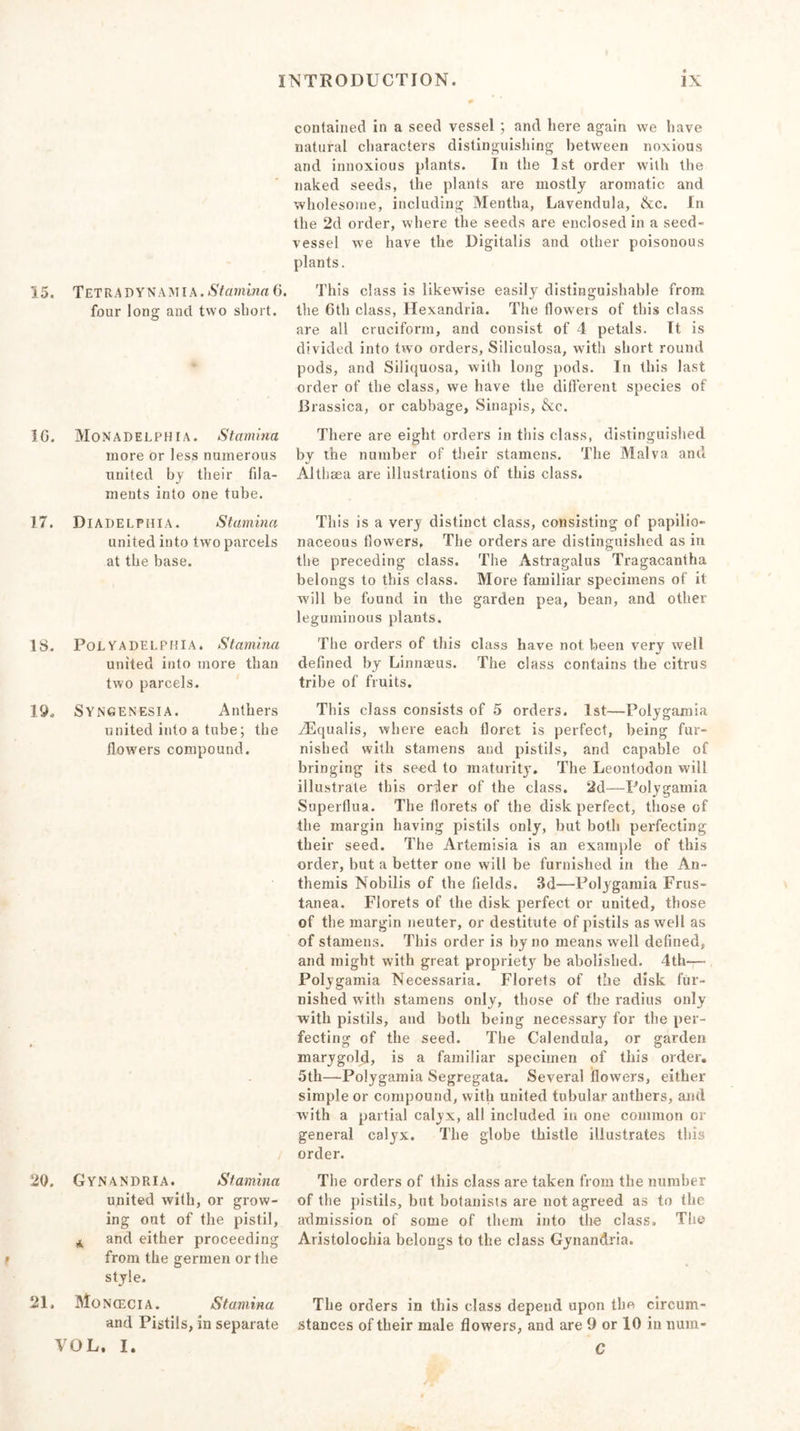 r 15. Tet RA DYN AMI A. Stamina 6. four long and two short. * 16. Monadelphia. Stamina more or less numerous united by their fila- ments into one tube. 17. Diadelphia. Stamina united into two parcels at the base. 18. Pol Y a DELPHI A. Stamina united into more than two parcels. 19. Syngenesia. Anthers united into a tube; the flowers compound. 20, Gynandria. Stamina united with, or grow- ing out of the pistil, A and either proceeding from the germen or the style. 21. MoN(ecia. Stamina and Pistils, in separate VOL, I. contained in a seed vessel ; and here again we have natural characters distinguishing between noxious and innoxious plants. In the 1st order with the naked seeds, the plants are mostly aromatic and wholesome, including Mentha, Lavendula, &amp;c. In the 2d order, where the seeds are enclosed in a seed- vessel we have the Digitalis and other poisonous plants. This class is likewise easily distinguishable from the 6th class, Hexandria. The flowers of this class are all cruciform, and consist of 4 petals. It is divided into two orders, Siliculosa, with short round pods, and Siliquosa, with long pods. In this last order of the class, we have the different species of Brassica, or cabbage, Sinapis, &amp;c. There are eight orders in this class, distinguished by the number of their stamens. The Malva and Althaea are illustrations of this class. This is a very distinct class, consisting of papilio- naceous flowers. The orders are distinguished as in the preceding class. The Astragalus Tragacantha belongs to this class. More familiar specimens of it will be found in the garden pea, bean, and other leguminous plants. The orders of this class have not been very well defined by Linnaeus. The class contains the citrus tribe of fruits. This class consists of 5 orders. 1st—Polygamia vEqualis, where each floret is perfect, being fur- nished with stamens and pistils, and capable of bringing its seed to maturity. The Leontodon will illustrate this order of the class. 2d—Polygamia Superflua. The florets of the disk perfect, those of the margin having pistils only, but both perfecting their seed. The Artemisia is an example of this order, but a better one will be furnished in the An - themis Nobilis of the fields. 3d—Polygamia Frus- tanea. Florets of the disk perfect or united, those of the margin neuter, or destitute of pistils as well as of stamens. This order is by no means well defined, and might with great propriety be abolished. 4th— Polygamia Necessaria. Florets of the disk fur- nished with stamens only, those of the radius only with pistils, and both being necessary for the per- fecting of the seed. The Calendula, or garden marygold, is a familiar specimen of this order. 5th—Polygamia Segregata. Several flowers, either simple or compound, with united tubular anthers, and with a partial calyx, all included in one common or general calyx. The globe thistle illustrates this order. The orders of this class are taken from the number of the pistils, but botanists are not agreed as to the admission of some of them into the class. The Aristolochia belongs to the class Gynandria. The orders in this class depend upon the circum- stances of their male flowers, and are 9 or 10 in nuin- C