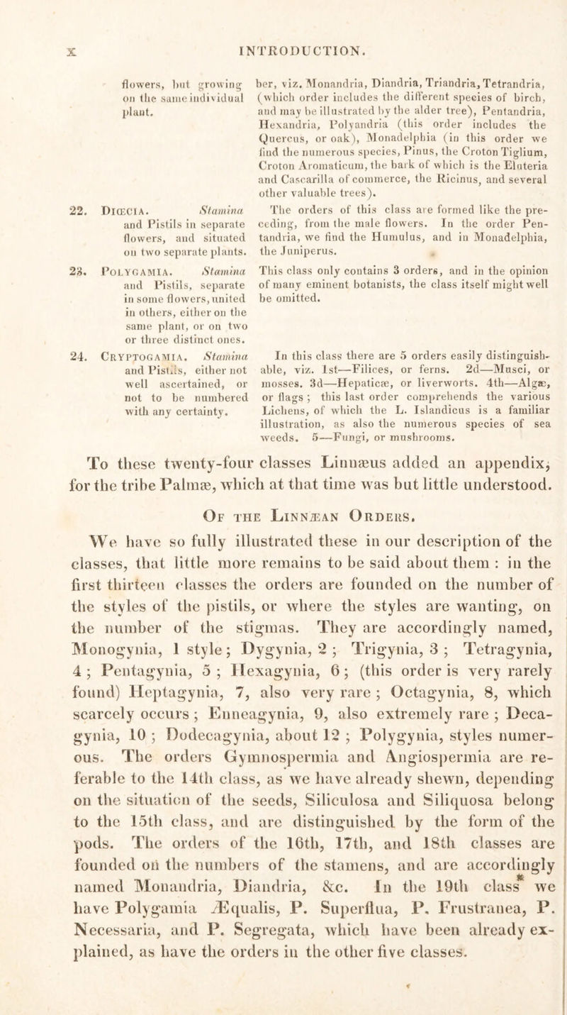 flowers, but growing ber, viz. Monandria, Diandria, Triandria, Tetrandria, on the same individual (which order includes the different species of birch, plant. and may be illustrated by the alder tree), Pentandria, Hexandria, Polyandria (this order includes the Quercus, or oak), Monadelpbia (in this order we find the numerous species, Pinus, the Croton Tiglium, Croton Aromaticum, the bark of which is the Eluteria and Cascarilla of commerce, the Ricinus, and several other valuable trees). 22. Dicecia. Stamina The orders of this class are formed like the pre- and Pistils in separate ceding, from the male flowers. In the order Pen- flowers, and situated tandria, we find the Hamulus, and in Monadelphia, on two separate plants, the Juniperus. * 28. Polygamia. Stamina This class only contains 3 orders, and in the opinion and Pistils, separate of many eminent botanists, the class itself might well in some flowers,united be omitted, in others, either on the same plant, or on two or three distinct ones. 24. Cryptogaaiia. Stamina In this class there are 5 orders easily distinguish- and Pist.is, either not able, viz. 1st—Filices, or ferns. 2d—Musci, or well ascertained, or mosses. 3d—Hepaticae, or liverworts. 4th—Algae, not to be numbered or flags ; this last order comprehends the various with any certainty. Lichens, of which the L. Islandicus is a familiar illustration, as also the numerous species of sea weeds. 5—Fungi, or mushrooms. To these twenty-four classes Linnaeus added an appendix, for the tribe Palmas, which at that time was but little understood. Of the Linntean Orders. We have so fully illustrated these in our description of the classes, that little more remains to be said about them : in the first thirteen classes the orders are founded on the number of the styles of the pistils, or where the styles are wanting1, on the number of the stigmas. They are accordingly named, Monogynia, 1 style; Dygynia, 2 ; Trigynia, 3 ; Tetragynia, 4 ; Pentagynia, 5 ; Hexagynia, 6 ; (this order is very rarely found) Heptagynia, 7, also very rare ; Octagynia, 8, which scarcely occurs ; Enneagynia, 9, also extremely rare ; Deca- gynia, 10 ; Dodecagynia, about 12 ; Polygynia, styles numer- ous. The orders Gymnospermia and Amgiospermia are re- ferable to the 14th class, as we have already shewn, depending on the situation of the seeds, Siliculosa and Siliquosa belong to the 15th class, and are distinguished by the form of the pods. The orders of the 16th, 17th, and 18th classes are founded on the numbers of the stamens, and are accordingly named Monandria, Diandria, &amp;c. In the 19th class we have Polygamia ^Equalis, P. Superflua, P. Frustrauea, P. Necessaria, and P. Segregata, which have been already ex- plained, as have the orders in the other five classes.