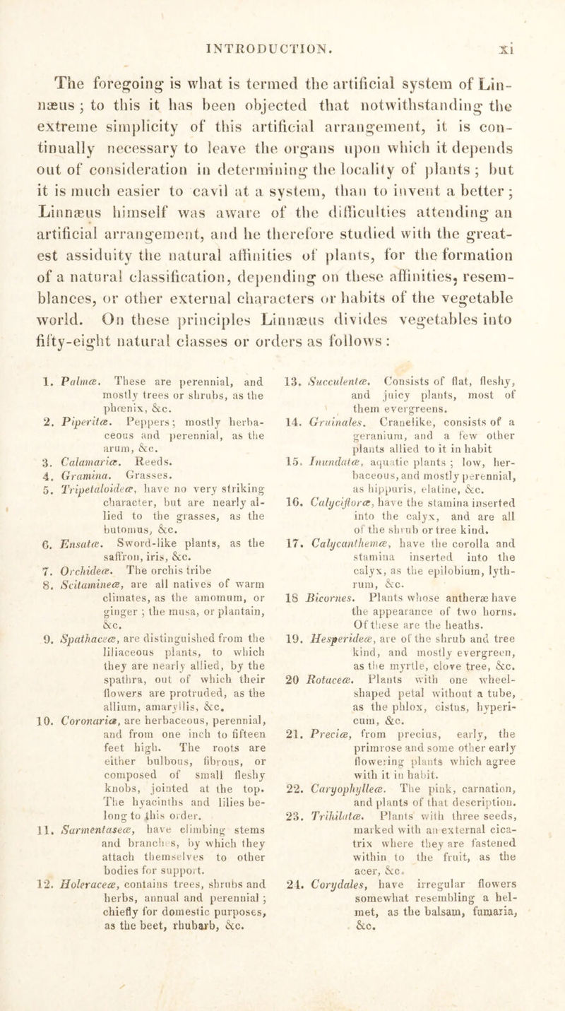 The foregoing is what is termed the artificial system of Lin- naeus ; to this it has been objected that notwithstanding the extreme simplicity of this artificial arrangement, it is con- tinually necessary to leave the organs upon which it depends out of consideration in determining the locality of plants; but it is much easier to cavil at a system, than to invent a better; Linnaeus himself was aware of the difficulties attending an artificial arrangement, and he therefore studied with the great- est assiduity the natural affinities of plants, for the formation of a natural classification, depending on these affinities, resem- blances, or other external characters or habits of the vegetable world. On these principles Linnaeus divides vegetables into fifty-eight natural classes or orders as follows : 1. Palmee. These are perennial, and mostly trees or shrubs, as the phoenix, &amp;c. 2. Piperita:. Peppers; mostly herba- ceous and perennial, as the arum, &amp;c. 3. Calamaricc. Reeds. 4. Graminci. Grasses. 5. I'ripetaloideiP, have no very striking character, but are nearly al- lied to the grasses, as the butomus, &amp;c. C. Ensatce. Sword-like plants, as the saffron, iris, &amp;c. 7. Orchidece. The orchis tribe 8. Scitamineee, are all natives of warm climates, as the amomum, or ginger ; the musa, or plantain, &amp;c. 9. Spathacece, are distinguished from the liliaceous plants, to which they are nearly allied, by the spathra, out of which their llowers are protruded, as the allium, amaryllis, &amp;c. 10. Coronaria, are herbaceous, perennial, and from one inch to fifteen feet high. The roots are either bulbous, fibrous, or composed of small fleshy knobs, jointed at the top. The hyacinths and lilies be- long to .this order. 11. Sarmentasece, have climbing stems and branch s, by which they attach themselves to other bodies for support. 12. Holeracece, contains trees, shrubs and herbs, annual and perennial ; chiefly for domestic purposes, as the beet, rhubarb, &amp;c. 13. Succulentce. Consists of flat, fleshy, and juicy plants, most of them evergreens. 14. Gruinales. Cranelike, consists of a geranium, and a few other plants allied to it in habit 15. Inundatce, aquatic plants ; low, her- baceous, and mostly perennial, as hippuris, elatine, &amp;c. 16. Calycijlorcc, have the stamina inserted into the calyx, and are all of the shrub or tree kind, 17. Calycanthemce. have the corolla and stamina inserted into the calyx, as the epilobium, lyth- rum, &amp;c. 18 Bicornes. Plants whose antherae have the appearance of two horns. Of these are the heaths. 19. Hesperideee, are of the shrub and tree kind, and mostly evergreen, as the myrtle, clove tree, &amp;c. 20 Rotucece. Plants with one wheel- shaped petal without a tube, as the phlox, cistus, hyperi- cum, &amp;c. 21. Preciee, from precius, early, the primrose and some other early flowering plants which agree with it in habit. 22. CaryopliylleeB. The pink, carnation, and plants of that description. 23. Trihilatce. Plants with three seeds, marked with an external cica- trix where they are fastened within to the fruit, as the acer, &amp;c, 24. Corydales, have irregular flowers somewhat resembling a hel- met, as the balsam, furuaria, &amp;c.