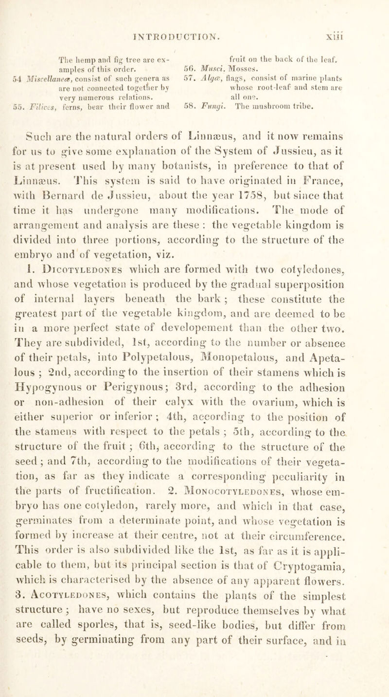The hemp and fig tree are ex- amples of this order. 54 Miscellanea, consist of such genera as are not connected together by very numerous relations. 55. Filices, ferns, bear their flower and fruit on the back of the leaf. 50. Musci. Mosses. 57. Alga, flags, consist of marine plants whose root-leaf and stem are all one. 58. Fungi. The mushroom tribe. Such are the natural orders of Linnaeus, and it now remains for us to give some explanation of the System of Jussieu, as it is at present used by many botanists, in preference to that of Linnaeus. This system is said to have originated in France, with Bernard de .Jussieu, about the year 1758, but since that time it has undergone many modifications. The mode of arrangement and analysis are these : the vegetable kingdom is divided into three portions, according to the structure of the embryo and of vegetation, viz. 1. Bjcotyledones which are formed with two cotyledones, and whose vegetation is produced by the gradual superposition of internal layers beneath the bark ; these constitute the greatest part of the vegetable kingdom, and are deemed to be in a more perfect state of developement than the other two. They are subdivided, 1st, according to the number or absence of their petals, into Polypetalous, Monopetalous, and Apeta- lous ; 2nd, according to the insertion of their stamens which is Hypogynous or Perigynous ; 3rd, according to the adhesion or non-adhesion of their calyx with the ovarium, which is either superior or inferior ; 4th, according to the position of the stamens with respect to the petals ; 5th, according to the structure of the fruit ; 6th, according to the structure of the seed; and 7th, according to the modifications of their vegeta- tion, as far as they indicate a corresponding peculiarity in the parts of fructification. 2. Monqcotyledones, whose em- bryo has one cotyledon, rarely more, and which in that case, germinates from a determinate point, and whose vegetation is formed by increase at their centre, not at their circumference. This order is also subdivided like the 1st, as far as it is appli- cable to them, but its principal section is that of Cryptogamia, which is characterised by the absence of any apparent flowers. 3. Acotyledones, which contains the plants of the simplest structure ; have no sexes, but reproduce themselves by what are called sporles, that is, seed-like bodies, but differ from seeds, by germinating from any part of their surface, and in