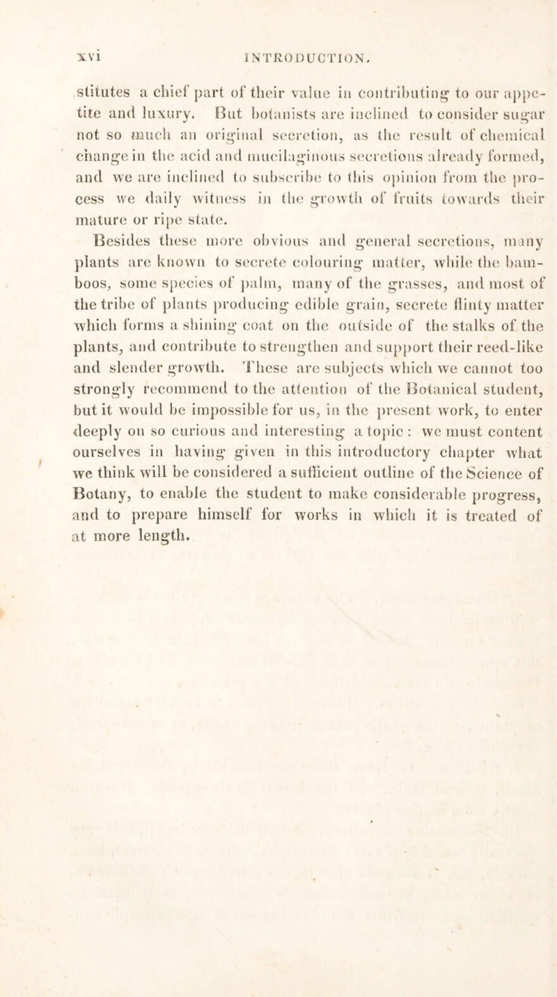 stitutes a chief part of their value in contributing1 to our appe- tite and luxury. But botanists are inclined to consider sugar not so much an original secretion, as the result of chemical change in the acid and mucilaginous secretions already formed, and we are inclined to subscribe to this opinion from the pro- cess we daily witness in the growth of fruits towards their mature or ripe state. Besides these more obvious and general secretions, many plants are known to secrete colouring matter, while the bam- boos, some species of palm, many of the grasses, and most of the tribe of plants producing edible grain, secrete flinty matter which forms a shining coat on the outside of the stalks of the plants, and contribute to strengthen and support their reed-like and slender growth. These are subjects which we cannot too strongly recommend to the attention of the Botanical student, but it would be impossible for us, in the present Avork, to enter deeply on so curious and interesting atopic: we must content ourselves in having given in this introductory chapter what we think will be considered a suflicient outline of the Science of Botany, to enable the student to make considerable progress, and to prepare himself for works in which it is treated of at more length.