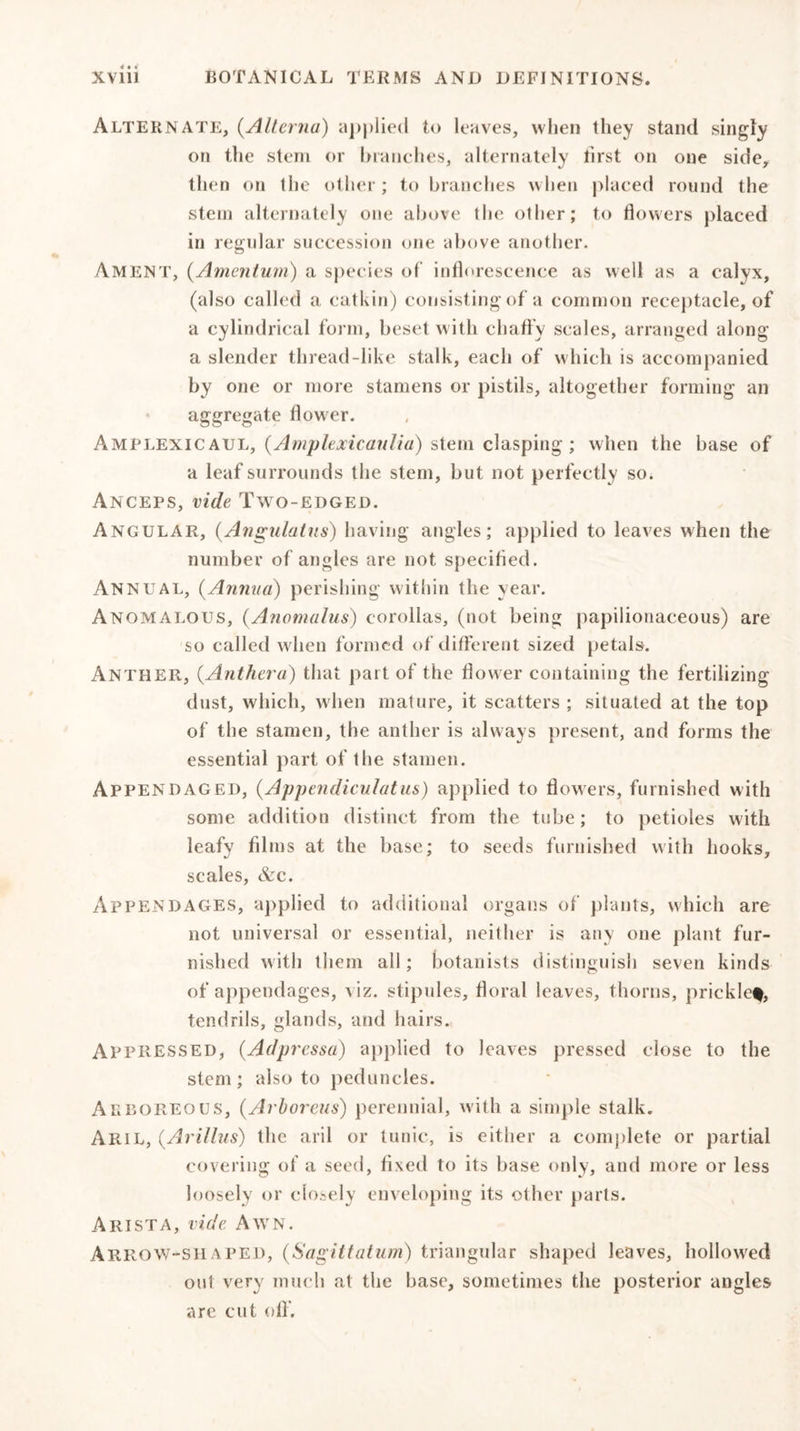 Alternate, (Alievna) applied to leaves, when they stand singly on the stem or branches, alternately first on one side, then on the other; to branches when placed round the stem alternately one above the other; to flowers placed in regular succession one above another. Ament, (Amentum) a species of inflorescence as well as a calyx, (also called a catkin) consisting of a common receptacle, of a cylindrical form, beset with chaffy scales, arranged along a slender thread-like stalk, each of which is accompanied by one or more stamens or pistils, altogether forming an aggregate flower. Amplexicaul, (Amplexicaulia) stem clasping; when the base of a leaf surrounds the stem, but not perfectly so. Anceps, vide Two-edged. Angular, (Angulatus) having angles; applied to leaves when the number of angles are not specified. Annual, (Annua) perishing within the year. Anomalous, (.Anomalus) corollas, (not being papilionaceous) are so called when formed of different sized petals. Anther, (.Anther a) that part of the flower containing the fertilizing dust, which, when mature, it scatters ; situated at the top of the stamen, the anther is always present, and forms the essential part of the stamen. Appendaged, (Appendiculatus) applied to flowers, furnished with some addition distinct from the tube; to petioles with leafy films at the base; to seeds furnished with hooks, scales, &amp;c. Appendages, applied to additional organs of plants, which are not universal or essential, neither is any one plant fur- nished with them all; botanists distinguish seven kinds of appendages, viz. stipules, floral leaves, thorns, pricklef, tendrils, glands, and hairs. AppRESSED, (.Adpressa) applied to leaves pressed close to the stem; also to peduncles. Arboreous, (Arboreus) perennial, with a simple stalk. Aril, (.Arillus) the aril or tunic, is either a complete or partial covering of a seed, fixed to its base only, and more or less loosely or closely enveloping its other parts. Arista, vide Awn. Arrow-shaped, (Sagittatum) triangular shaped leaves, hollowed out very much at the base, sometimes the posterior angles are cut off.