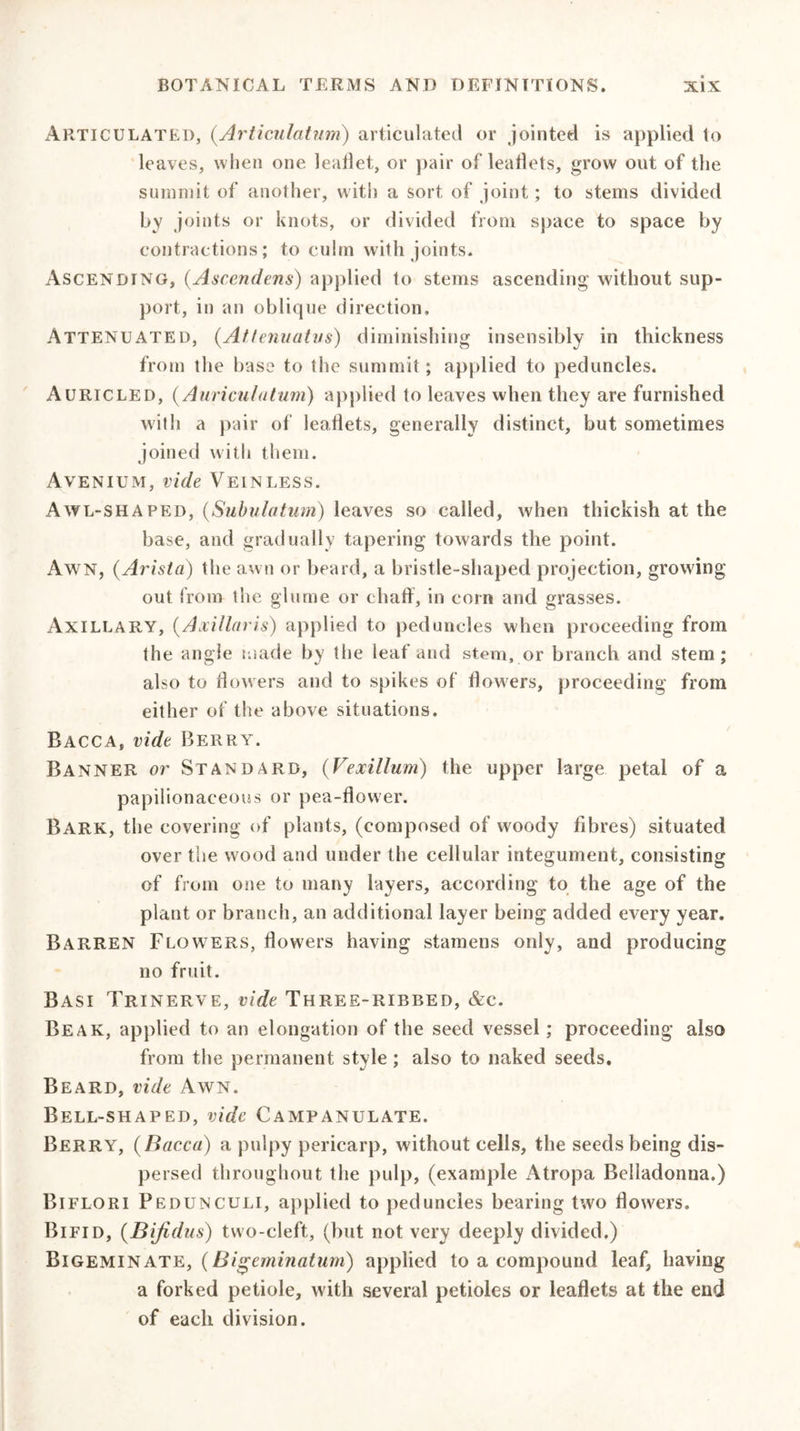 Articulated, (Articulatum) articulated or jointed is applied to leaves, when one leallet, or pair of leaflets, grow out of the summit of another, w ith a sort of joint; to stems divided by joints or knots, or divided from space to space by contractions; to culm with joints. Ascending, (Asccndens) applied to stems ascending without sup- port, in an oblique direction. Attenuated, (Attenuatus) diminishing insensibly in thickness from the base to the summit; applied to peduncles. Auricled, (Auricula turn) applied to leaves when they are furnished with a pair of leaflets, generally distinct, but sometimes joined with them. Avenium, vide Vein less. Awl-shaped, (Subulatum) leaves so called, when thickish at the base, and gradually tapering towards the point. Awn, (Arista) the aw n or beard, a bristle-shaped projection, growing out from the glume or chaff, in corn and grasses. Axillary, (Axillaris) applied to peduncles when proceeding from the angle made by the leaf and stem, or branch and stem; also to flowers and to spikes of flowers, proceeding from either of the above situations. Bacca, vide Berry. Banner or Standard, (Vexillum) the upper large petal of a papilionaceous or pea-flower. Bark, the covering of plants, (composed of woody fibres) situated over the wood and under the cellular integument, consisting of from one to many layers, according to the age of the plant or branch, an additional layer being added every year. Barren Flowers, flowers having stamens only, and producing no fruit. Basi Trinerve, vide Three-ribbed, &amp;c. Beak, applied to an elongation of the seed vessel; proceeding also from the permanent style ; also to naked seeds. Beard, vide Awn. Bell-shaped, vide Campanulate. Berry, {Bacca) a pulpy pericarp, without cells, the seeds being dis- persed throughout the pulp, (example xAtropa Belladonna.) Biflori Pedunculi, applied to peduncles bearing two flowers. Bifid, {Bifidus) two-cleft, (but not very deeply divided.) Bigeminate, (Bigeminatum) applied to a compound leaf, having a forked petiole, with several petioles or leaflets at the end of each division.