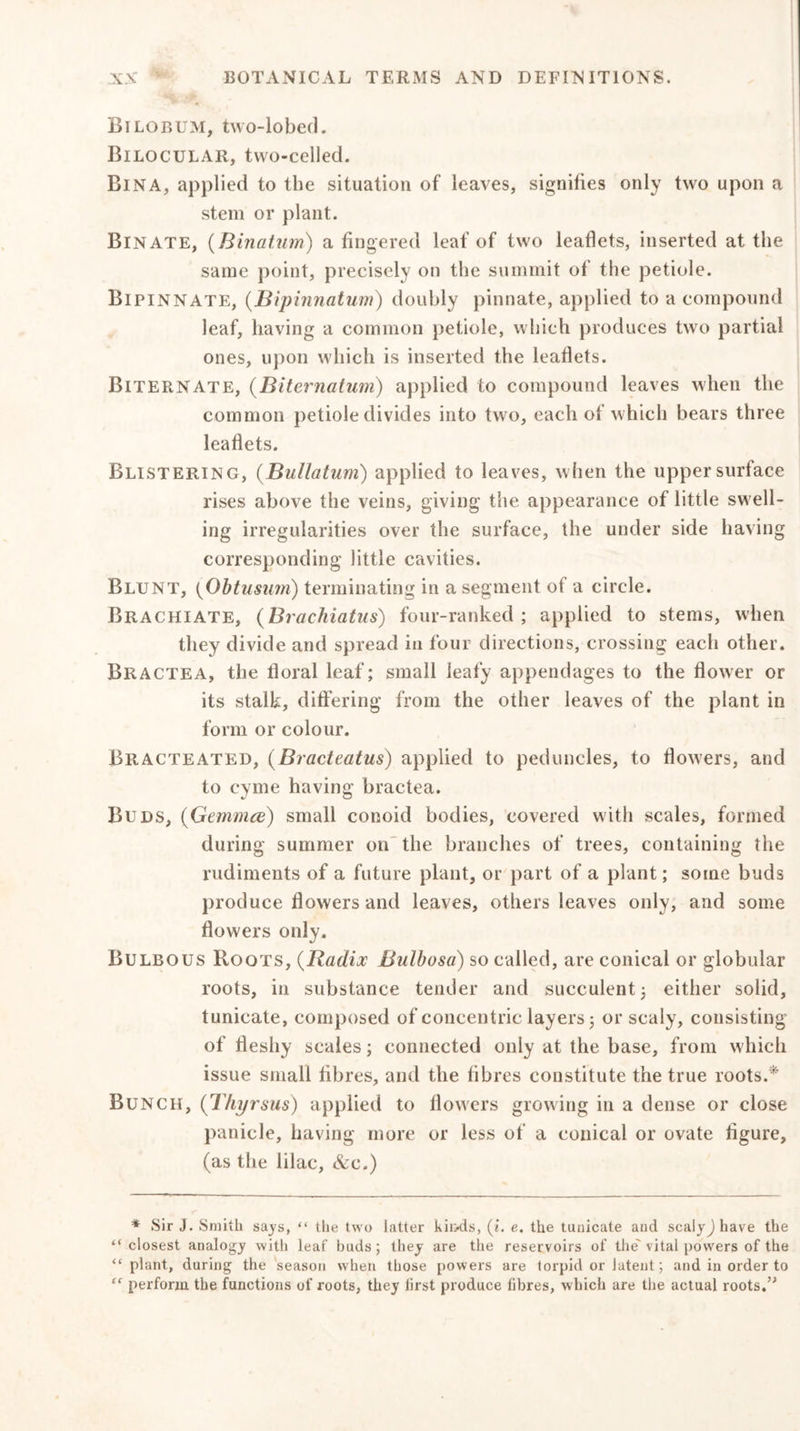 Bilobum, two-lobed. Bilocular, two-celled. Bina, applied to the situation of leaves, signifies only two upon a stem or plant. Binate, (Binatum) a fingered leaf of two leaflets, inserted at the same point, precisely on the summit of the petiole. Bipinnate, (Bipinnatum) doubly pinnate, applied to a compound leaf, having a common petiole, which produces two partial ones, upon which is inserted the leaflets. Biternate, (Biternatum) applied to compound leaves when the common petiole divides into two, each of which bears three leaflets. Blistering, (Bullatum) applied to leaves, when the upper surface rises above the veins, giving the appearance of little swell- ing irregularities over the surface, the under side having corresponding little cavities. Blunt, {Obtusum) terminating in a segment of a circle. Brachiate, (Brachiatus) four-ranked; applied to stems, when they divide and spread in four directions, crossing each other. Bractea, the floral leaf; small leafy appendages to the flower or its stalk, differing from the other leaves of the plant in form or colour. Bitacteated, (Bracteatus) applied to peduncles, to flowers, and to cyme having bractea. Buds, (Gemmce) small conoid bodies, covered with scales, formed during summer on the branches of trees, containing the rudiments of a future plant, or part of a plant; some buds produce flowers and leaves, others leaves only, and some flowers only. Bulbous Roots, (Radix Bulbosa) so called, are conical or globular roots, in substance tender and succulent; either solid, tunicate, composed of concentric layers; or scaly, consisting of fleshy scales; connected only at the base, from which issue small fibres, and the fibres constitute the true roots.* Bunch, (Thyrsus) applied to flowers growing in a dense or close panicle, having more or less of a conical or ovate figure, (as the lilac, &amp;e.) * Sir J. Smith says, “ the two latter kiixls, (?'. e. the tunicate and scalyj have the “ closest analogy with leaf buds; they are the reservoirs of the' vital powers of the “plant, during the season when those powers are torpid or latent; and in order to “ perform the functions of roots, they first produce fibres, which are the actual roots.n