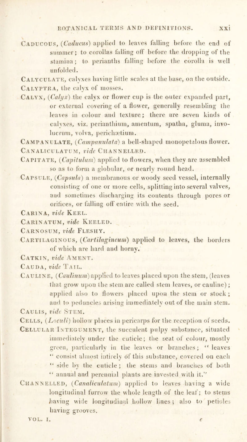 Caducous, (Caducus) applied to leaves falling before the end of summer; to corollas falling off before the dropping of the stamina; to perianths falling before the corolla is well unfolded. Calyculate, calyxes having little scales at the base, on the outside. Calyptra, the calyx of mosses. Calyx, {Calyx) the calyx or flower cup is the outer expanded part, or external covering of a flower, generally resembling the leaves in colour and texture; there are seven kinds of calyxes, viz. perianthium, amentum, spatha, gluma, invo- lucrum, volva, perichaetium. Campanulate, (Campanulata) a bell-shaped nionopetalous flower. Canaliculatum, vide Channelled. Capitate, (Capitulum) applied to flowers, when they are assembled so as to form a globular, or nearly round head. Capsule, (Capsula) a membranous or woody seed vessel, internally consisting of one or more cells, splitting into several valves, and sometimes discharging its contents through pores or orifices, or falling oft'entire with the seed. Carina, vide Keel. Carinatum, vide Keeled. Carnosum, vide Fleshy. Cartilaginous, (Cartilagineum) applied to leaves, the borders of which are hard and horny. Catkin, vide Ament. Cauda, vide Tail. Cauline, {Caulinurri) applied to leaves placed upon the stem, (leaves that grow upon the stem are called stem leaves, or cauline); applied also to flowers placed upon the stem or stock ; and to peduncles arising immediately out of the main stem. Caulis, vide Stem. Cells, {Loculi) hollow places in pericarps for the reception of seeds. Cellular Integument, the succulent pulpy substance, situated immediately under the cuticle; the seat of colour, mostly green, particularly in the leaves or branches; “leaves “ consist almost intirely of this substance, covered on each “ side by the cuticle ; the stems and branches of both “ annual and perennial plants are invested with it.” Channelled, (Canaliculatum) applied to leaves having a wide longitudinal furrow the whole length of the leaf; to stems having wide longitudinal hollow lines; also to petioles having grooves.