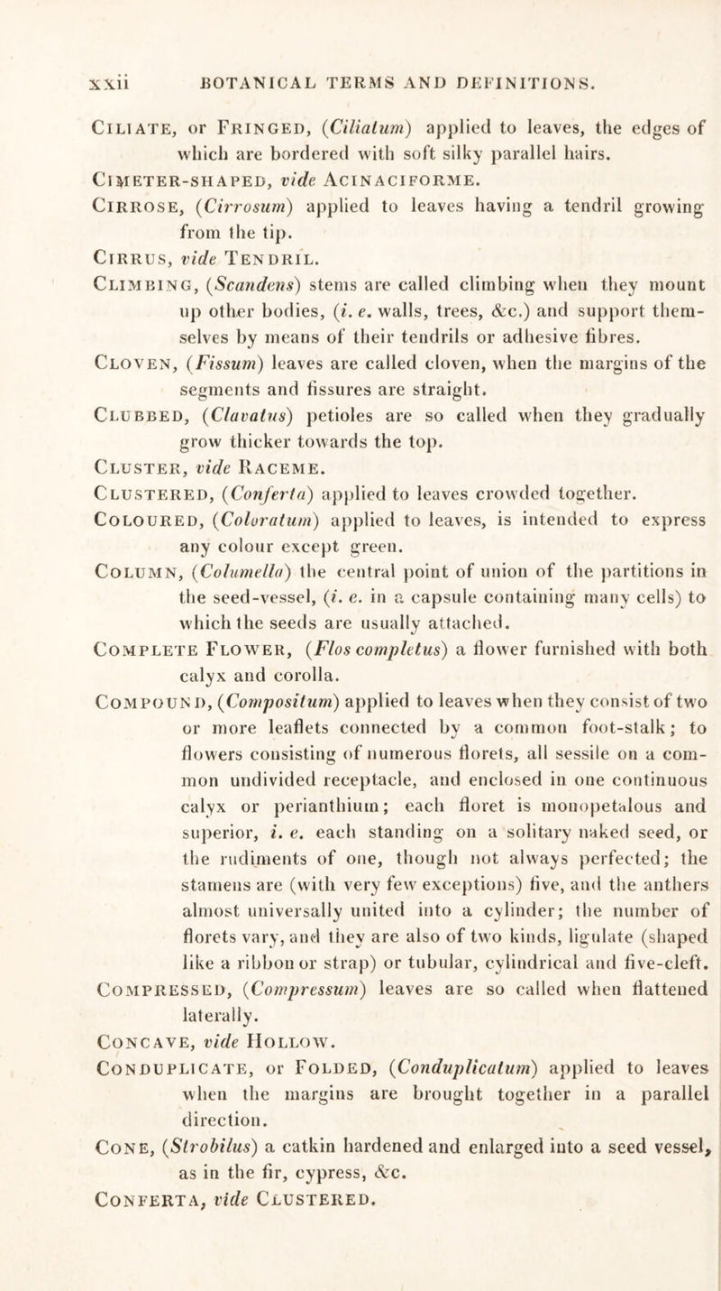 Ciliate, or Fringed, (Ciliatum) applied to leaves, the edges of which are bordered with soft silky parallel hairs. ClMETER-SHAPEB, vide ACINACI FORME. Cirrose, (Cirrosum) applied to leaves having a tendril growing from the tip. Cirrus, vide Tendril. Climbing, (Scandens) stems are called climbing when they mount up other bodies, (t. e. walls, trees, &amp;c.) and support them- selves by means of their tendrils or adhesive fibres. Cloven, (Fissum) leaves are called cloven, when the margins of the segments and fissures are straight. Clubbed, (Clavatus) petioles are so called when they gradually grow thicker towards the top. Cluster, vide Raceme. Clustered, (Conferta) applied to leaves crowded together. Coloured, (Coloratum) applied to leaves, is intended to express any colour except green. Column, (Columella) the central point of union of the partitions in the seed-vessel, (i. e. in a capsule containing many cells) to which the seeds are usually attached. Complete Flower, (Flos completus) a flower furnished with both calyx and corolla. Compound, (Compositum) applied to leaves when they consist of two or more leaflets connected by a common foot-stalk: to flowers consisting of numerous florets, all sessile on a com- mon undivided receptacle, and enclosed in one continuous calyx or perianthium; each floret is mouopetalous and superior, i. e. each standing on a solitary naked seed, or the rudiments of one, though not always perfected; the stamens are (with very few exceptions) five, and the anthers almost universally united into a cylinder; the number of florets vary, and they are also of two kinds, ligulate (shaped like a ribbon or strap) or tubular, cylindrical and five-cleft. COxMPRESSED, (Compressum) leaves are so called when flattened laterally. Concave, vide Hollow. Conduplicate, or Folded, (Conduplicalum) applied to leaves when the margins are brought together in a parallel direction. Cone, (Slrobilus) a catkin hardened and enlarged into a seed vessel, as in the fir, cypress, Scc. Conferta, vide Clustered.