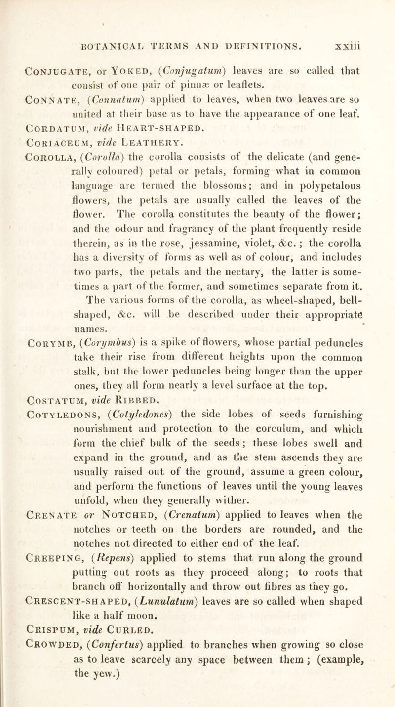 Conjugate, or Yoked, (Conjugatum) leaves are so called that consist of one pair of pinnae or leaflets. Connate, (Connatum) applied to leaves, when two leaves are so united at their base as to have the appearance of one leaf. Cordatum, vide Heart-shaped. Coriaceum, vide Leathery. Corolla, (Corolla) the corolla consists of the delicate (and gene- rally coloured) petal or petals, forming what in common language are termed the blossoms; and in polypetalous flowers, the petals are usually called the leaves of the flower. The corolla constitutes the beauty of the flower; and the odour and fragrancy of the plant frequently reside therein, as in the rose, jessamine, violet, &amp;c. ; the corolla has a diversity of forms as well as of colour, and includes two parts, the petals and the nectary, the latter is some- times a part of the former, and sometimes separate from it. The various forms of the corolla, as wheel-shaped, bell- shaped, &amp;c. will be described under their appropriate names. Corymb, (Corymbus) is a spike of flowers, whose partial peduncles take their rise from different heights upon the common stalk, but the lower peduncles being longer than the upper ones, they all form nearly a level surface at the top. Costatum, vide Ribbed. Cotyledons, ('Cotyhdon.es) the side lobes of seeds furnishing nourishment and protection to the corculum, and which form the chief bulk of the seeds; these lobes swell and expand in the ground, and as the stem ascends they are usually raised out of the ground, assume a green colour, and perform the functions of leaves until the young leaves unfold, when they generally wither. Crenate or Notched, (Crenatum) applied to leaves when the notches or teeth on the borders are rounded, and the notches not directed to either end of the leaf. Creeping, (Repens) applied to stems that run along the ground putting out roots as they proceed along; to roots that branch off horizontally and throw out fibres as they go. Crescent-shaped, (Lunulaium) leaves are so called when shaped like a half moon. Crispum, vide Curled. Crowded, (Conftrtus) applied to branches when growing so close as to leave scarcely any space between them ; (example, the yew.)