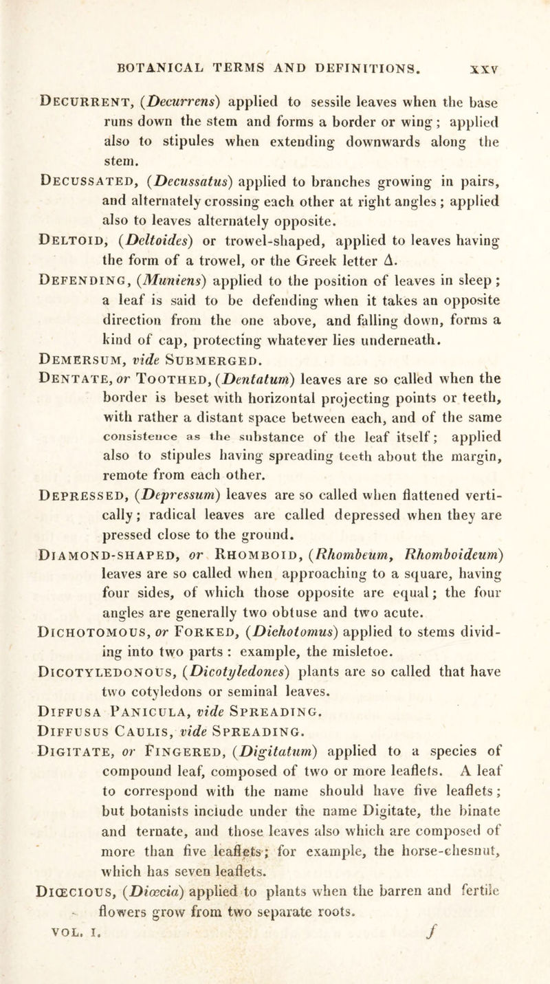 Decurrent, (Decurrens) applied to sessile leaves when the base runs down the stem and forms a border or wing ; applied also to stipules when extending downwards along the stem. Decussated, (Decussatus) applied to branches growing in pairs, and alternately crossing each other at right angles ; applied also to leaves alternately opposite. Deltoid, (Deltoides) or trowel-shaped, applied to leaves having the form of a trowel, or the Greek letter A. Defending, (Muniens) applied to the position of leaves in sleep; a leaf is said to be defending when it takes an opposite direction from the one above, and falling down, forms a kind of cap, protecting whatever lies underneath. Demersum, vide Submerged. Dentate, or Toothed, (Dentatum) leaves are so called when the border is beset with horizontal projecting points or teeth, with rather a distant space between each, and of the same consistence as the substance of the leaf itself; applied also to stipules having spreading teeth about the margin, remote from each other. Depressed, (Depressum) leaves are so called when flattened verti- cally; radical leaves are called depressed when they are pressed close to the ground. Diamond-shaped, or Rhomboid, (Rhombeum, Rhomboideum) leaves are so called when approaching to a square, having four sides, of which those opposite are equal; the four angles are generally two obtuse and two acute. Dichotomous, or Forked, (Dichotomus) applied to stems divid- ing into two parts : example, the misletoe. Dicotyledonous, (Dicotyledones) plants are so called that have two cotyledons or seminal leaves. Diffusa Panicula, vide Spreading. Diffusus Caulis, vide Spreading. Digitate, or Fingered, (Digitatum) applied to a species of compound leaf, composed of two or more leaflets. A leaf to correspond with the name should have five leaflets; but botanists include under the name Digitate, the binate and ternate, and those leaves also which are composed of more than five leaflets; for example, the horse-chesnut, which has seven leaflets. Dioecious, (Dioccia) applied to plants when the barren and fertile flowers grow from two separate roots. vol. i. /