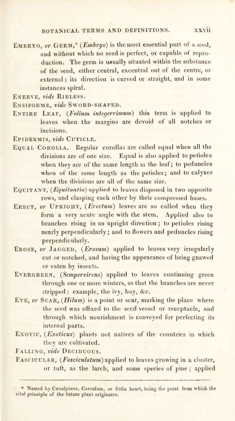 Embryo, or Germ,* (Embryo) is the most essential part of a seed, and without which no seed is perfect, or capable of repro- duction. The germ is usually situated within the substance of the seed, either central, excentral out of the centre, or external; its direction is curved or straight, and in some instances spiral. Enerve, vide Ribless. Ensiforme, vide Sword-shaped. Entire Leaf, (Folium integerrimum) this term is applied to leaves when the margins are devoid ot all notches or incisions. Epidermis, vide Cuticle. Equal Corolla. Regular corollas are called equal when all the divisions are of one size. Equal is also applied to petioles when they are of the same length as the leaf; to peduncles when of the same length as the petioles; and to calyxes when the divisions are all of the same size. EQU1TANT, (Equitantia) applied to leaves disposed in two opposite rows, and clasping each other by their compressed bases. Erect, or Upright, (Erectum) leaves are so called when they form a very acute angle with the stem. Applied also to branches rising in an upright direction ; to petioles rising nearly perpendicularly ; and to flowers and peduncles rising perpendicularly. Erose, or Jagged, (Erosum) applied to leaves very irregularly cut or notched, and having the appearance of being gnawed or eaten by insects. Evergreen, {Sempervirens) applied to leaves continuing green through one or more winters, so that the branches are never stripped : example, the ivy, bay, &amp;c. Eye, or Scar, (Hilum) is a point or scar, marking the place where the seed was affixed to the seed vessel or receptacle, and through which nourishment is conveyed for perfecting its internal parts. Exotic, (Exoticus) plants not natives of the countries in which they are cultivated. Falling, vide Deciduous. Fascicular, {Fasciculatum) applied to leaves growing in a cluster, or tuft, as the larch, and some species of pine ; applied * Named by Caesalpinus, Corculum, or little heart, being the point from which the vital principle of the future plant originates.
