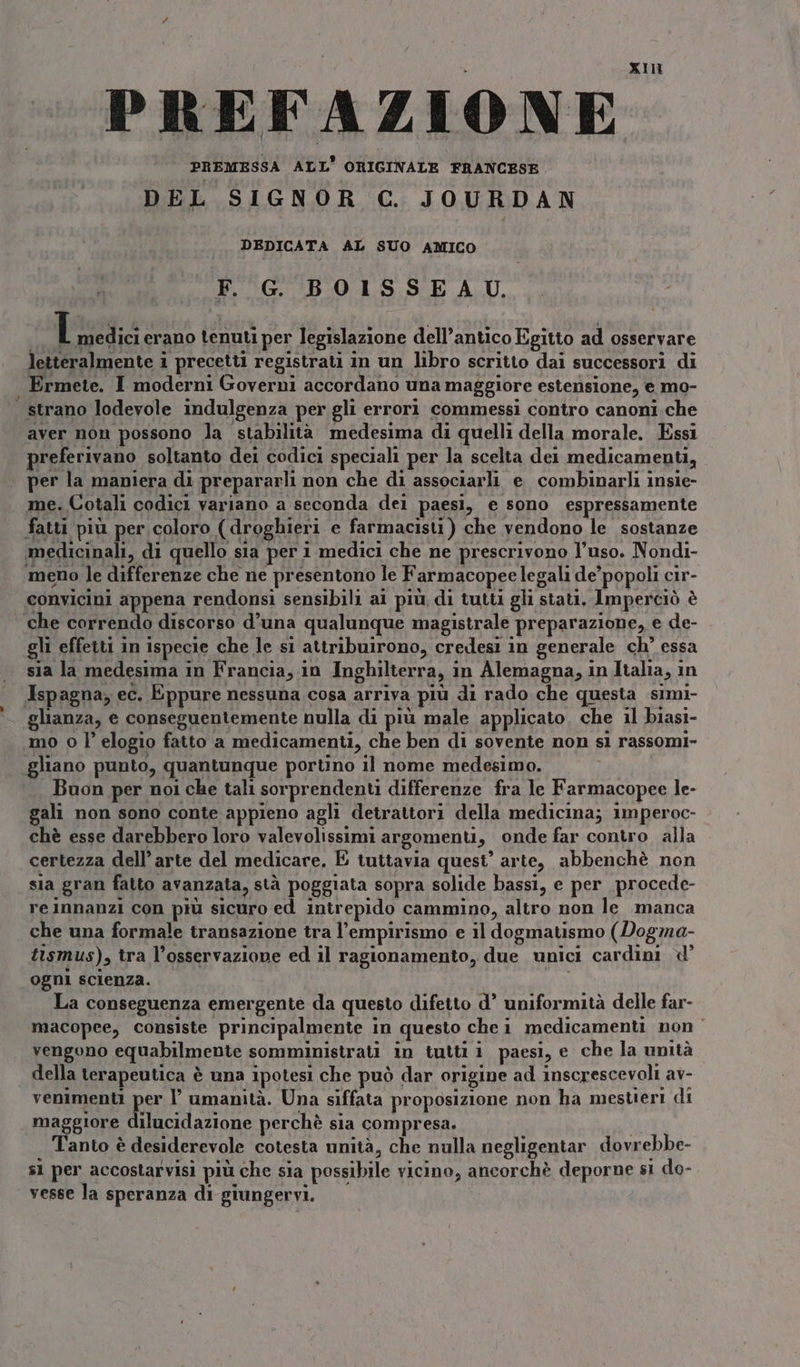 PREMESSA ALL’ ORIGINALE FRANCESE DEL SIGNOR C. JOURDAN DEDICATA AL SUO AMICO F. G. BOISSEAU. Il medici erano tenuti per legislazione dell’antico Egitto ad osservare letteralmente i precetti registrati in un libro scritto dai successori di Ermete. I moderni Governi accordano una maggiore estensione, e mo- — strano lodevole indulgenza per gli errori commessi contro canoni. che aver non possono la stabilità medesima di quelli della morale. Essi preferivano soltanto dei codici speciali per la scelta dei medicamenti, per la maniera di prepararli non che di associarli e combinarli insie- me. Cotali codici variano a seconda dei paesi, e sono espressamente fatti più per coloro (droghieri e farmacisti) che vendono le sostanze medicinali, di quello sla per 1 medici che ne prescrivono l’uso. Nondi- meno le differenze che ne presentono le Farmacopee legali de’ popoli cir- convicini appena rendonsi sensibili ai più, di tutti gli stati. Imperciò è | che correndo discorso d’una qualunque magistrale preparazione, e de- gli effetti in ispecie che le s1 attribuirono, credesi in generale ch’ essa sia la medesima in Francia, in Inghilterra, in Alemagna, in Italia, in Ispagna, ec. Eppure nessuna cosa arriva più di rado che questa simi- glianza, e conseguentemente nulla di più male applicato. che il biasi- mo o l’ elogio fatto a medicamenti, che ben di sovente non sì rassomi- gliano punto, quantunque portino il nome medesimo. uon per noi che tali sorprendenti differenze fra le Farmacopee le- gali non sono conte appieno agli detrattori della medicina; 1mperoc- chè esse darebbero loro valevolissimi argomenti, onde far contro alla certezza dell’ arte del medicare. È tuitavia quest’ arte, abbenchè non sia gran fatto avanzata, stà poggiata sopra solide bassi, e per procede- reinnanzi con più sicuro ed Intrepido cammino, altro non le manca che una formale transazione tra l’empirismo e il dogmatismo (Dogma- tismus), tra l'osservazione ed il ragionamento, due unici cardini ogni scienza. La conseguenza emergente da questo difetto d’ uniformità delle far- macopee, consiste principalmente in questo chei medicamenti non vengono equabilmente somministrati in tutti 1 paesi, e che la unità della terapeutica è una ipotesi che può dar origine ad inscrescevoli av- venimenti per l umanità. Una siffata proposizione non ha mestieri di maggiore dilucidazione perchè sia compresa. | Tanto è desiderevole cotesta unità, che nulla negligentar dovrebbe- sì per accostarvisi più che sia possibile vicino, ancorchè deporne sì do- vesse la speranza di giungervi.