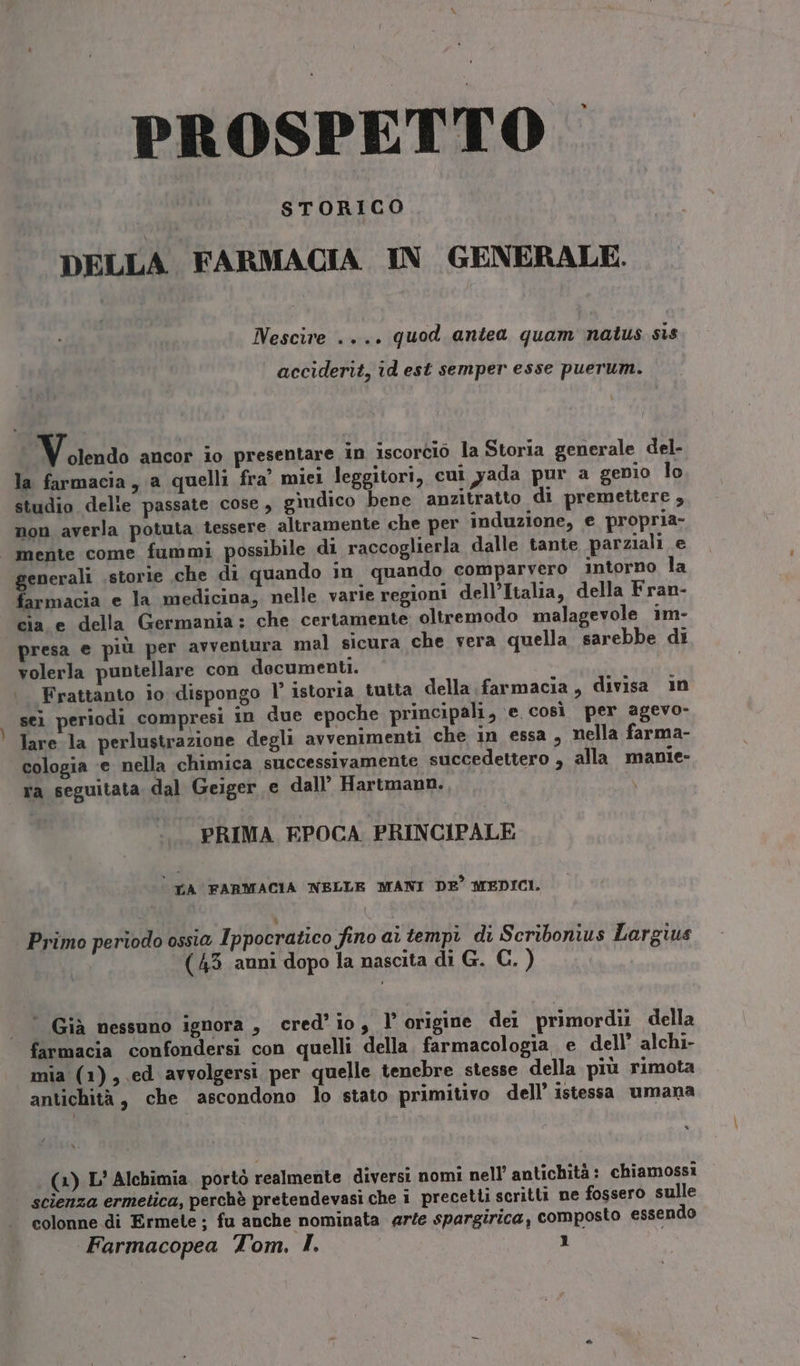 PROSPETTO STORICO DELLA. FARMACIA IN GENERALE. Nescire .... quod antea quam natus sis acciderit, id est semper esse puerum. Volendo ancor io presentare in iscorcio la Storia generale del- la farmacia, a quelli fra’ miei leggitori, cui yada pur a genio lo studio delie passate cose, gìudico bene anzitratto di premettere , non averla potuta tessere altramente che per induzione, € propria- mente come fummi possibile di raccoglierla dalle tante parziali e generali .storie che di quando in quando comparvero intorno la farmacia e la medicina, nelle varie regioni dell’Italia, della Fran- cia e della Germania: che certamente oltremodo malagevole im- presa e più per avventura mal sicura che vera quella sarebbe di volerla puntellare con documenti. | Frattanto io dispongo l’ istoria tutta della farmacia, divisa in sei periodi compresi in due epoche principali, e così per agevo- lare la perlustrazione degli avvenimenti che in essa, nella farma- cologia ‘e nella chimica successivamente succedettero , alla manie- ra seguitata dal Geiger e dall’ Hartmann. PRIMA EPOCA: PRINCIPALE È LA FARMACIA NELLE MANI DE’ MEDICI. Primo periodo ossia Ippocratico fino ai tempi di Scribonius Largius | (453 auni dopo la nascita di G. C. ) ‘ Già nessuno ignora , cred’io, l’ origine dei primordi della farmacia confondersi con quelli della. farmacologia. e dell’ alchi- mia (1), ed avvolgersi per quelle tenebre stesse della più rimota antichità, che ascondono lo stato primitivo dell’ istessa umana (3) L’ Alchimia. portò realmente diversi nomi nell’ antichità: chiamossi scienza ermetica, perchè pretendevasi che i precetti scritti ne fossero sulle colonne di Ermete ; fu anche nominata arte spargirica, composto essendo