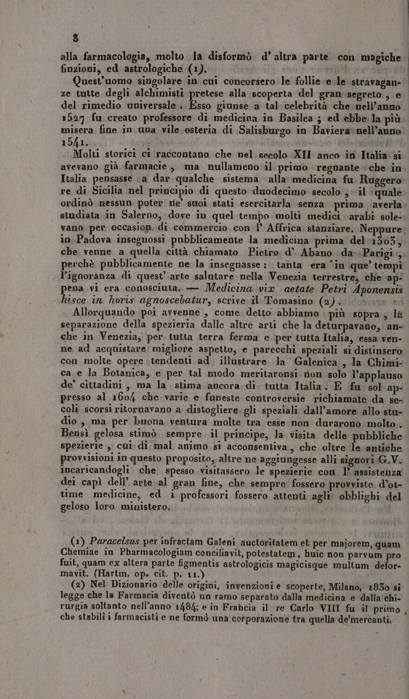 ) alla farmacologia, molto la disformò d' altra parte. con magiche: finzioni, ed astrologiche (1). È È. Mi Quest'uomo singolare in cui concorsero le follie ele stravagan- ze tutte degli alchimisti pretese alla scoperta del gran segreto, e del rimedio universale. Esso giunse a tal celebrità che nell’anno 1527 fu creato professore di medicina in Basilea ; ed ebbe. la più misera fine in.una vile osteria di Salisburgo in Baviera: nell’anno 1541. ì pa ‘ vi Molti storici ci raccontano che nel secolo ‘XII anco in Italia si avevano già farmacie, ma nullameno il primo regnante che in. Italia pensasse a dar qualche sistema alla: medicina fu Ruggero re di Sicilia nel principio di questo duodecimo secolo ,: il ‘quale ordinò nessun poter ne’ suoi stati esercitarla senza prima ‘averla | studiata in Salerno, dove iu quel tempo molti medici arabi sole- vano. per occasion, di. commercio con 1’ Affrica stanziare. Neppure: in: Padova insegnossi pubblicamente la medicina prima del 1503, che venne a quella città chiamato Pietro d° Abano da .Parigi:,. perchè pubblicamente ne la insegnasse: tanta era ‘in que’ tempi | l’ignoranza di quest’ arte salutare nella Venezia terrestre; che ap- pena vi era conosciuta. — Medicina vix aetate Petri Aponensis hisce in horis agnoscebatur, scrive. il. Tomasino (2). . Allorquando poi avvenne , come. detto abbiamo più sopra, là separazione della spezieria dalle altre arti che la deturpavano, an- che in Venezia, per tutta terra ferma e ‘per tutta Italia, ‘essa ven- ne ad acquistare migliore aspetto, e parecchi speziali si distinsero con molte opere tendenti ad. illustrare la Galenica ,-la Chimi- ca.e la Botanica, e per tal modo meritaronsi non solo l’applauso de’ cittadini, ma la, stima ancora di. tutta Italia. E fu. sol ap- presso al 1604 che varie e funeste controversie richiamate da se- coli scorsi ritornavano a distogliere gli speziali dall'amore allo stu- dio, ma per buona ventura molte tra esse non durarono molto. Bensì gelosa stimò . sempre il principe, la visita delle pubbliche spezierie , cul di mal animo sì acconsentiva, che oltre le antiche provvisioni in questo proposito; altre ne aggiungesse alli signori;G.V. incaricandogli che spesso visitassero le spezierie con 1’ assistenza (dei capì dell’ arte al gran fine, che sempre fossero provviste. d’ot- time medicine, ed i professori fossero attenti agli! obblighi del geloso loro ministero, (1) Paracelsus per infractam Galeni auctoritatem et per majorem, quam Chemiae in Pharmacologiam conciliavit, potestatem, huic non parvum pro fuit, quam ex allera parte figmentis astrologicis magicisque multum defor- mavit. (Hartm. op. cit. p. 11.) i (2) Nel Dizionario delle origini, invenzioni e scoperte, Milano, 1830 si legge che la Farmacia diventò un ramo separato dalla medicina e dalla chi- rurgia soltanto nell'anno 1484; e in Francia il. re Carlo VIII fu il primo } che stabili i farmacisti e ne formò una corporazione tra quella de’mercanti.
