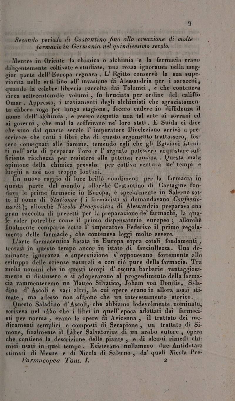 Secondo perioilo di Costantino fino alla \creazione di. molte farmacie in Germania nel quindicesimo secolo. «Mentre in Oriente la chimica o alchimia ‘e la farmacia erano diligentemente coltivate e studiate, una rozza ignoranza nella mag- gior parte dell’ Europa regnava . L’ Egitto conservò la sua supe- riorità nelle arti fino all’ invasione di Alessandria per i saraceni; quando la celebre libreria raccolta dai Tolomei , e che conteneva circa settecentomille volumi, fu bruciata per ordine del. califfo Omar. Appresso, i traviamenti degli alchimisti che sgraziatamen- te ebbero voga per lunga stagione, fecero cadere in diffidenza il nome dell’ alchimia , e resero sospetta una tal arte ai sovrani ed ai governi , che mal la soffrivano ne’ loro stati. .E Suida ci dice che :sino dal quarto secolo 1° imperatore Diocleziano arrivò a pre- scrivere che tutti i libri che di questo argomento trattassero, fos- sero consegnati alle iamme, temendo egli che gli Egiziani istrui- ti nell’ arte di preparar l’oro e l’ argento potessero acquistare suf- ficiente ricchezza per resistere alla potenza romana . Questa mala opinione della chimica prevalse. per cattiva ventura ne’ tempi e luoghi a noi non troppo lontani, Un nuovo raggio di luce brillò nondimeno per la farmacia in questa parte del mondo , allorchè Costanuno di Cartagine fon- dava le prime farmacie in Europa, è specialmente in Salerno sot- to il nome di Stationes (i farmacisti si domandavano Confectio- nari); allorchè Nicola Praepositus di Alessandria preparava ana gran raccolta di precetti per la preparazione de’ farmachi, la qua- le valer potrebbe come il primo dispensatorio europeo ; allorchè finalmente comparve sotto 1° imperatore Federico il primo regola- mento delle farmacie, che conteneva leggi molto severe. L’arte farmaceutica basata in Europa sopra cotali fondamenti , trovasi in questo tempo ancor in istato di fanciullezza, Una do- minaute ignoranza e superstizione s’ opponevano. fortemente allo sviluppo delle scienze naturali e con ciò pure della farmacia, Tra molti uomini che in questi tempi d’.oscura barbarie vantaggiosa- ‘mente sì distinsero e si adoperarono al progredimento della farma- cia rammenteremo un Matteo Silvatico, Joham von Dondis,, Sala- dino d’ Ascoli e vari altri, le cui opere erano in allora assai sti- mate, ma adesso non offrono che un interessamento storico. Questo Saladino d’ Ascoli, che abbiamo lodevolmente. nominata, scriveva nel 1450 che i libri in quell’ epoca adottati dai farmaci- sti per norma , erano le opere di Avicenna, il trattato dei me- dicamenti semplici e composti di Serapione , un trattato di Si- mone, finalmente il Liber Salvatorius di un arabo autore , opera che contiene la descrizione delle piante ,, e di alcuni rimedì chi- mici usati in:quel tempo. Esistevano \nullameno due: Antidotari stimati di Mesne e di Nicola di Salerno, da’ quali Nicola Pre- Farmacopea ‘Tom. I 2 =