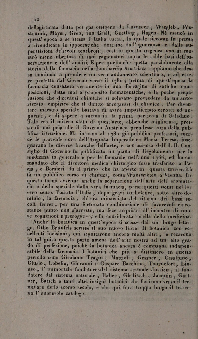 deflogisticata detta poi gas ossigeno da Lavoisier, Wiegleb, We- strumb, Mayer, Gren, von Grell, Goetliog , Hagen. Nè mancò in quest’ epoca a se stessa l’ Italia tutta, la quale siccome fu prima perstizioni de’secoli tenebrosi, così in questa urgenza mon sì mo- strò meno ubertosa di sani ragionatori sopra le salde basi dell’os- servazione e dell’ analisi, E per quello che spetta parzialmente. alla ‘storia della farmacia nella Lombardia Austriaca sappiamo che des- re protetta dal Governo verso il 1980; prima di quest’ epoca la farmacia consisteva veramente in una farragine di zotiche com- osizioni, dette mal a proposito farmaceutiche, e le poche prepa- razioni che dicevaosi chimiche st solevano provvedere da un auto rizzato empirice che il diritto arrogavasi di chimico . Per diven- tare maestro speziale bastava di avere impasticciato cerotti ed un- guenti, e di sapere a memoria la prima particola di Saladino. Tale era il misero stato di quest’arte, abbeochè migliorata, pres- so: di noi pria che il Governo Austriaco prendesse cura della pub- cè le provvide cure dell’Augusta Imperadrice Maria Teresa, inse- siglio di Govervo fu pubblicato un piano. di Regolamento per la medicina in generale e per le farmacie nell’anno 1788, ed ha co- mandato che il direttore medico chirurgico fosse trasferito a Pa- via 3 e Borsieri fu il primo che ha aperto in questa università tà un pubblico corso di chimica, come Wapsvrieten a Vienna. In questo torno avvenne anche la separazione dell’arte dell’ aromata- vero senso, Passata l’Italia, dopo gravi turbolenze, sotto altro do- minio , la farmacia , ch’ era minacciata del ritorno dei bassi se- coli ferrei , per una fortunata combinazione di favorevoli circo- stanze punto non s'arrestò, ma fece acquisto all’ incontro di nuo- ve cognizioni e prerogative, e fu considerata sorella della medicina. Anche la botanica in quest'epoca si scosse dal suo lungo Jetar- go. Otho Brunfels scrisse il suo nuovo libro. di botanica con ec. in tal guisa questa parte amena dell’ arte nostra ad un alto gra- sabile della farmacia. 1 botavici che più si distinsero in questo periodo sono Girolamo Tragus, Mattioli, Gessner , Cesalpino, Clusio, Lobelto, Giovanoi e Gaspare Bacchino, Tournefort; Lin- neo; l immortale fondatorexdel sistema sessuale Jussien , il fon- datore del sistema naturale , Haller, Gleditsch , Jacquin, Gart- ner, Batsch e tanti altri insigni botanici che fiorirono verso il ter- minare dello scorso secolo, e che qui fora troppo lungo il tesser- ne l° onorevole catalogo. i